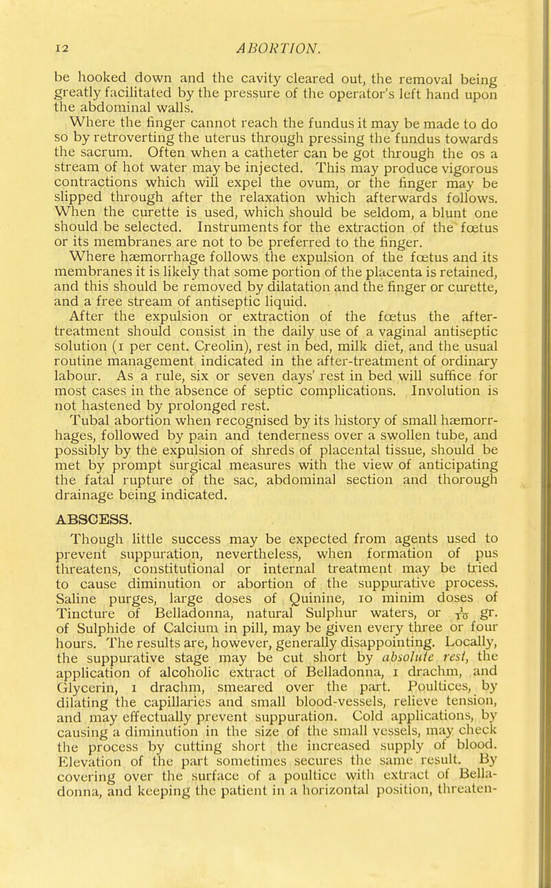 be hooked down and the cavity cleared out, the removal being greatly facilitated by the pressure of the operator's left hand upon the abdominal walls. Where the finger cannot reach the fundus it may be made to do so by retroverting the uterus through pressing the fundus towards the sacrum. Often when a catheter can be got through the os a stream of hot water may be injected. This may produce vigorous contractions which will expel the ovum, or the finger may be sUpped through after the relaxation which afterwards follows. When the curette is used, which should be seldom, a blunt one should be selected. Instruments for the extraction of the foetus or its membranes are not to be preferred to the finger. Where haemorrhage follows the expulsion of the foetus and its membranes it is likely that some portion of the placenta is retained, and this should be removed by dilatation and the finger or curette, and a free stream of antiseptic liquid. After the expulsion or extraction of the foetus the after- treatment should consist in the daily use of a vaginal antiseptic solution (i per cent. Creolin), rest in bed, milk diet, and the usual routine management indicated in the after-treatment of ordinary labour. As a rule, six or seven days' rest in bed will suffice for most cases in the absence of septic complications. Involution is not hastened by prolonged rest. Tubal abortion when recognised by its history of small hasmorr- hages, followed by pain and tenderness over a swollen tube, and possibly by the expulsion of shreds of placental tissue, should be met by prompt surgical measures with the view of anticipating the fatal rupture of the sac, abdominal section and thorough drainage being indicated. ABSCESS. Though little success may be expected from agents used to prevent suppuration, nevertheless, when formation of pus threatens, constitutional or internal treatment may be tried to cause diminution or abortion of the suppurative process. Saline purges, large doses of Quinine, lo minim doses of Tincture of Belladonna, natural Sulphur waters, or g^- of Sulphide of Calcium in pill, may be given every three or four hours. The results are, however, generally disappointing. Locally, the suppurative stage may be cut short by absolute rest, the application of alcoholic extract of Belladonna, i drachm, and Glycerin, i drachm, smeared over the part. Poultices, by dilating the capillaries and small blood-vessels, relieve tension, and may effectually prevent suppuration. Cold applications, by causing a diminution in the size of the small vessels, may check the process by cutting short the increased supply of blood. P21evation of the part sometimes secures the same result. By covering over the surface of a poultice witii extract of Bella- donna, and keeping the patient in a horizontal position, threaten-