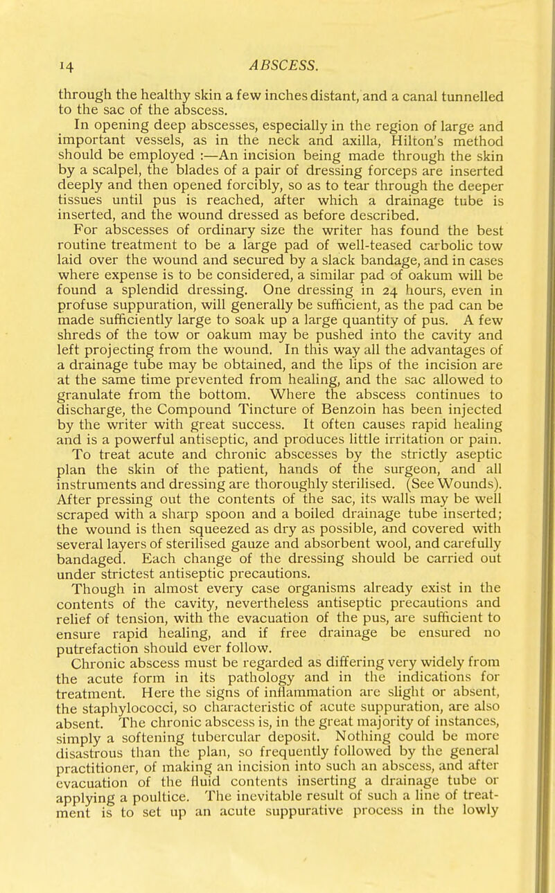 through the healthy skin a few inches distant, and a canal tunnelled to the sac of the abscess. In opening deep abscesses, especially in the region of large and important vessels, as in the neck and axilla, Hilton's method should be employed :—An incision being made through the skin by a scalpel, the blades of a pair of dressing forceps are inserted deeply and then opened forcibly, so as to tear through the deeper tissues until pus is reached, after which a drainage tube is inserted, and the wound dressed as before described. For abscesses of ordinary size the writer has found the best routine treatment to be a large pad of well-teased carbolic tow laid over the wound and secured by a slack bandage, and in cases where expense is to be considered, a similar pad of oakum will be found a splendid dressing. One dressing in 24 hours, even in profuse suppuration, will generally be sufficient, as the pad can be made sufficiently large to soak up a large quantity of pus. A few shreds of the tow or oakum may be pushed into the cavity and left projecting from the wound. In this way all the advantages of a drainage tube may be obtained, and the lips of the incision are at the same time prevented from healing, and the sac allowed to granulate from the bottom. Where the abscess continues to discharge, the Compound Tincture of Benzoin has been injected by the writer with great success. It often causes rapid healing and is a powerful antiseptic, and produces little irritation or pain. To treat acute and chronic abscesses by the strictly aseptic plan the skin of the patient, hands of the surgeon, and all instruments and dressing are thoroughly sterilised. (See Wounds). After pressing out the contents of the sac, its walls may be well scraped with a sharp spoon and a boiled drainage tube inserted; the wound is then squeezed as dry as possible, and covered with several layers of sterilised gauze and absorbent wool, and carefully bandaged. Each change of the dressing should be carried out under strictest antiseptic precautions. Though in almost every case organisms already exist in the contents of the cavity, nevertheless antiseptic precautions and relief of tension, with the evacuation of the pus, are sufficient to ensure rapid healing, and if free drainage be ensured no putrefaction should ever follow. Chronic abscess must be regarded as differing very widely from the acute form in its pathology and in the indications for treatment. Here the signs of inflammation are slight or absent, the staphylococci, so characteristic of acute suppuration, are also absent. The chronic abscess is, in the great majority of instances, simply a softening tubercular deposit. Nothing could be more disastrous than the plan, so frequently followed by the general practitioner, of making an incision into such an abscess, and after evacuation of the fluid contents inserting a drainage tube or applying a poultice. The inevitable result of such a line of treat- ment is to set up an acute suppurative process in the lowly