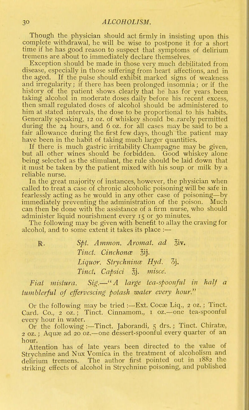 Though the physician should act firmly in insisting upon this complete withdrawal, he will be wise to postpone it for a short time if he has good reason to suspect that symptoms of delirium tremens are about to immediately declare themselves. Exception should be made in those very much debilitated from disease, especially in those suffering from heart affections, and in the aged. If the pulse should exhibit marked signs of weakness and irregularity; if there has been prolonged insomnia; or if the history of the patient shows clearly that he has for years been taking alcohol in moderate doses daily before his recent excess, then small regulated doses of alcohol should be administered to him at stated intervals, the dose to be proportional to his habits. Generally speaking, 12 oz. of whiskey should be rarely permitted during the 24 hours, and 6 oz. for all cases may be said to be a fair allowance during the first few days, though the patient may have been in the habit of taking much larger quantities. If there is much gastric irritability Champagne may be given, but all other wines should be forbidden. Good whiskey alone being selected as the stimulant, the rule should be laid down that it must be taken by the patient mixed with his soup or milk by a reliable nurse. In the great majority of instances, however, the physician when called to treat a case of chronic alcoholic poisoning will be safe in fearlessly acting as he would in any other case of poisoning—by immediately preventing the administration of the poison. Much can then be done with the assistance of a firm nurse, who should administer liquid nourishment every 15 or 30 minutes. The following may be given with benefit to allay the craving for alcohol, and to some extent it takes its place :— R. Spt. Ammon. Aromat. ad 3iv. Tinct. Cinchonce Liquor. Slrychnincv Hyd. 3j. Tind, Capsici 5j. misce. Fiat mislura. Sig.—''A large lea-spoonful in hal-f a tumblerful of effervescing potash water eveiy hour. Or the following may be tried :—Ext. Cocae Liq., 2 oz.; Tinct. Card. Co., 2 oz.; Tinct. Cinnamom., i oz.—one tea-spoonful every hour in water. Or the following :—Tinct. Jaborandi, 5 drs.; Tinct. Chirata;, 2 oz.; Aquas ad 20 oz.—one dessert-spoonful every quarter of an hour. Attention has of late years been directed to the value of Strychnine and Nux Vomica in the treatment of alcoholism and delirium tremens. The author first pointed out in 1882 the striking effects of alcohol in Strychnine poisoning, and published