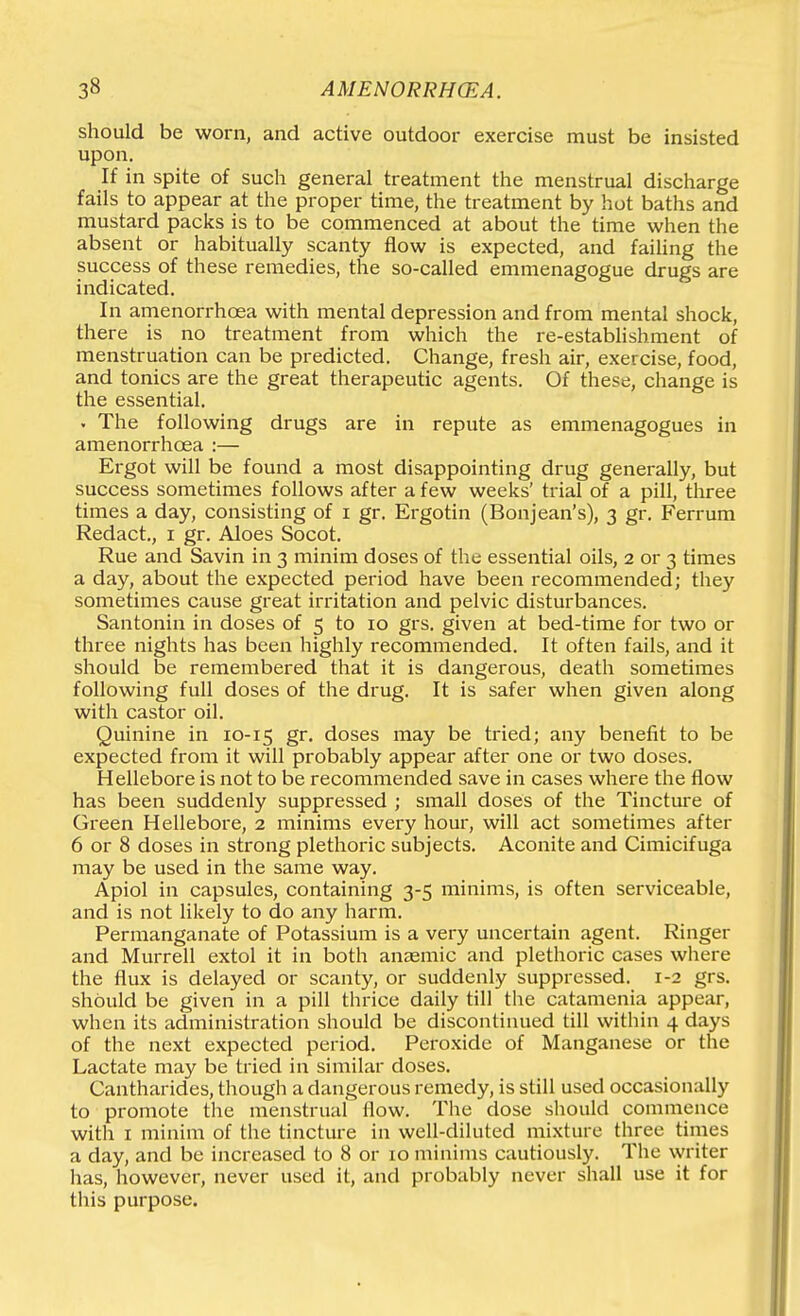 should be worn, and active outdoor exercise must be insisted upon. If in spite of such general treatment the menstrual discharge fails to appear at the proper time, the treatment by hot baths and mustard packs is to be commenced at about the time when the absent or habitually scanty flow is expected, and failing the success of these remedies, the so-called emmenagogue drugs are indicated. In amenorrhoea with mental depression and from mental shock, there is no treatment from which the re-establishment of menstruation can be predicted. Change, fresh air, exercise, food, and tonics are the great therapeutic agents. Of these, change is the essential. . The following drugs are in repute as emmenagogues in amenorrhoea :— Ergot will be found a most disappointing drug generally, but success sometimes follows after a few weeks' trial of a pill, three times a day, consisting of i gr. Ergotin (Bonjean's), 3 gr. Ferrum Redact., i gr. Aloes Socot. Rue and Savin in 3 minim doses of the essential oils, 2 or 3 times a day, about the expected period have been recommended; tliey sometimes cause great irritation and pelvic disturbances. Santonin in doses of 5 to 10 grs. given at bed-time for two or three nights has been highly recommended. It often fails, and it should be remembered that it is dangerous, death sometimes following full doses of the drug. It is safer when given along with castor oil. Quinine in 10-15 gr. doses may be tried; any beneiit to be expected from it will probably appear after one or two doses. Hellebore is not to be recommended save in cases where the flow has been suddenly suppressed ; small doses of the Tincture of Green Hellebore, 2 minims every hour, will act sometimes after 6 or 8 doses in strong plethoric subjects. Aconite and Cimicifuga may be used in the same way. Apiol in capsules, containing 3-5 minims, is often serviceable, and is not likely to do any harm. Permanganate of Potassium is a very uncertain agent. Ringer and Murrell extol it in both anaemic and plethoric cases where the flux is delayed or scanty, or suddenly suppressed. 1-2 grs. should be given in a pill thrice daily till the catamenia appear, when its administration should be discontinued till within 4 days of the next expected period. Peroxide of Manganese or the Lactate may be tried in similar doses, Cantharides, though a dangerous remedy, is still used occasionally to promote the menstrual flow. The dose should commence witli I minim of the tincture in well-diluted mixture three times a day, and be increased to 8 or 10 minims cautiously. The writer lias, however, never used it, and probably never shall use it for this purpose.