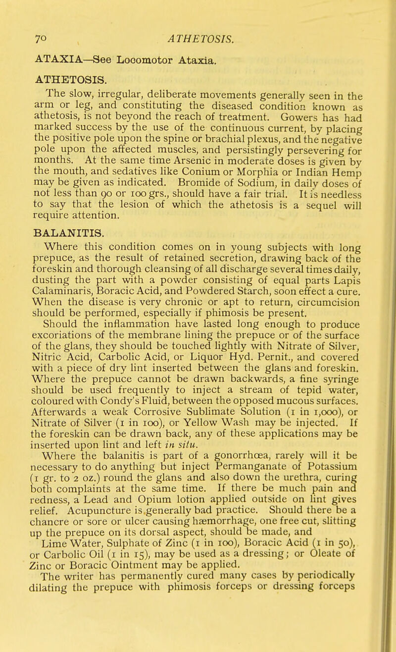 ATAXIA—See Looomotor Ataxia. ATHETOSIS. The slow, irregular, deliberate movements generally seen in the arm or leg, and constituting the diseased condition known as athetosis, is not beyond the reach of treatment. Gowers has had marked success by the use of the continuous current, by placing the positive pole upon the spine or brachial plexus, and the negative pole upon the affected muscles, and persistingly persevering for months. At the same time Arsenic in moderate doses is given by the mouth, and sedatives like Conium or Morphia or Indian Hemp may be given as indicated. Bromide of Sodium, in daily doses of not less than 90 or 100 grs., should have a fair trial. It is needless to say that the lesion of which the athetosis is a sequel will require attention. BALANITIS. Where this condition comes on in young subjects with long prepuce, as the result of retained secretion, drawing back of the foreskin and thorough cleansing of all discharge several times daily, dusting the part with a powder consisting of equal parts Lapis Calaminaris, Boracic Acid, and Powdered Starch, soon effect a cure. When the disease is very chronic or apt to return, circumcision should be performed, especially if phimosis be present. Should the inflammation have lasted long enough to produce excoriations of the membrane lining the prepuce or of the surface of the glans, they should be touched lightly with Nitrate of Silver, Nitric Acid, Carbohc Acid, or Liquor Hyd. Pernit., and covered with a piece of dry lint inserted between the glans and foreskin. Where the prepuce cannot be drawn backwards, a fine syringe should be used frequently to inject a stream of tepid water, coloured with Condy's Fluid, between the opposed mucous surfaces. Afterwards a weak Corrosive Subhmate Solution (i in 1,000), or Nitrate of Silver (i in 100), or Yellow Wash may be injected. If the foreskin can be drawn back, any of these applications may be inserted upon lint and left in situ. Where the balanitis is part of a gonorrhoea, rarely will it be necessary to do anything but inject Permanganate of Potassium (i gr. to 2 oz.) round the glans and also down the urethra, curing both complaints at the same time. If there be much pain and redness, a Lead and Opium lotion applied outside on lint gives relief. Acupuncture is.generally bad practice. Should there be a chancre or sore or ulcer causing haemorrhage, one free cut, slitting up the prepuce on its dorsal aspect, should be made, and Lime Water, Sulphate of Zinc (i in 100), Boracic Acid (i in 50), or Carbolic Oil (i in 15), may be used as a dressing; or Oleate of Zinc or Boracic Ointment may be applied. The writer has permanently cured many cases by periodically dilating the prepuce with phimosis forceps or dressing forceps