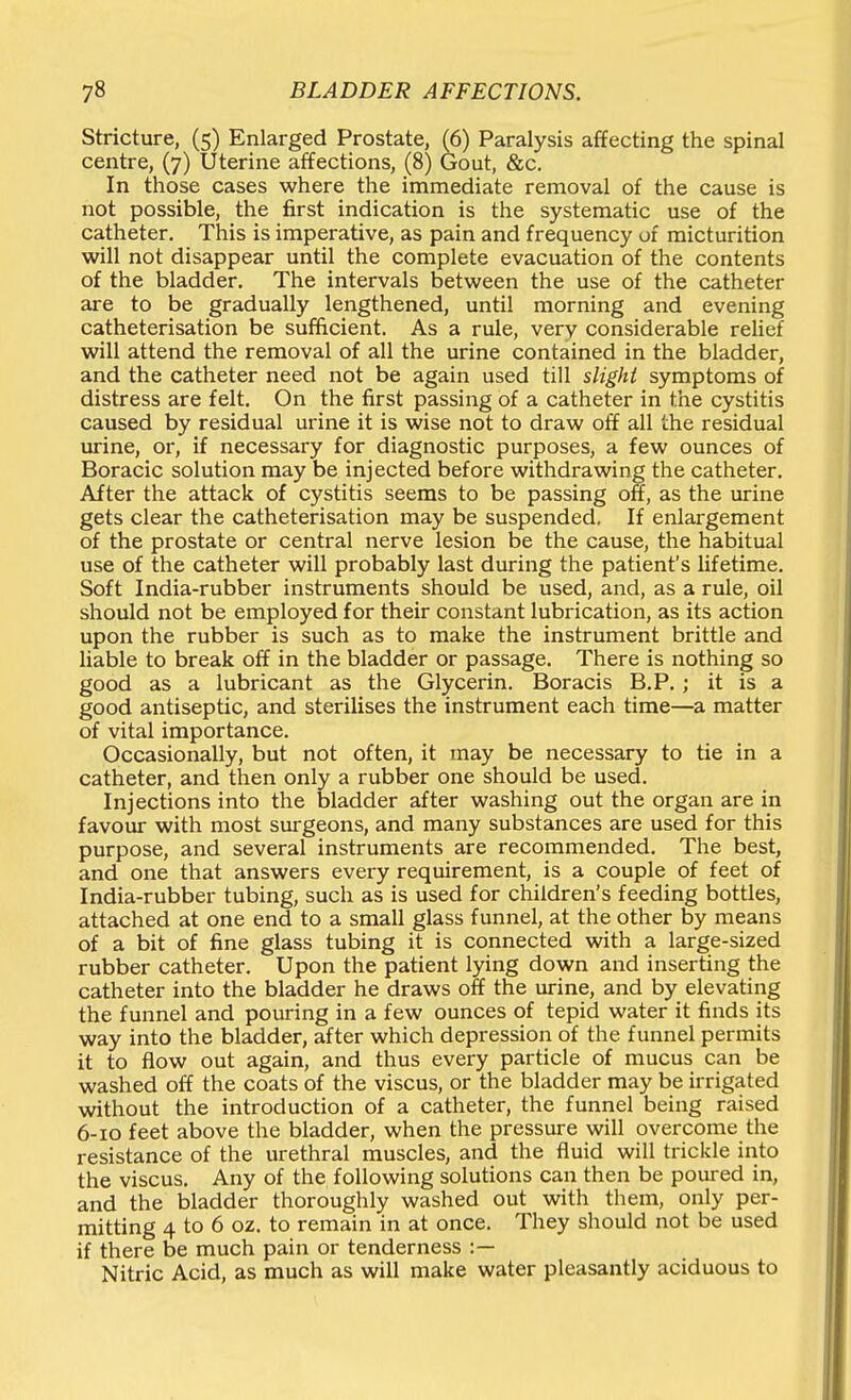 Stricture, (5) Enlarged Prostate, (6) Paralysis affecting the spinal centre, (7) Dterine affections, (8) Gout, &c. In those cases where the immediate removal of the cause is not possible, the first indication is the systematic use of the catheter. This is imperative, as pain and frequency of micturition will not disappear until the complete evacuation of the contents of the bladder. The intervals between the use of the catheter are to be gradually lengthened, until morning and evening catheterisation be sufficient. As a rule, very considerable relief will attend the removal of all the urine contained in the bladder, and the catheter need not be again used till slighi symptoms of distress are felt. On the first passing of a catheter in the cystitis caused by residual urine it is wise not to draw off all the residual urine, or, if necessary for diagnostic purposes, a few ounces of Boracic solution may be injected before withdrawing the catheter. After the attack of cystitis seems to be passing off, as the urine gets clear the catheterisation may be suspended. If enlargement of the prostate or central nerve lesion be the cause, the habitual use of the catheter will probably last during the patient's lifetime. Soft India-rubber instruments should be used, and, as a rule, oil should not be employed for their constant lubrication, as its action upon the rubber is such as to make the instrument brittle and liable to break off in the bladder or passage. There is nothing so good as a lubricant as the Glycerin. Boracis B.P. ; it is a good antiseptic, and sterilises the instrument each time—a matter of vital importance. Occasionally, but not often, it may be necessary to tie in a catheter, and then only a rubber one should be used. Injections into the bladder after washing out the organ are in favour with most surgeons, and many substances are used for this purpose, and several instruments are recommended. The best, and one that answers every requirement, is a couple of feet of India-rubber tubing, such as is used for children's feeding bottles, attached at one end to a small glass funnel, at the other by means of a bit of fine glass tubing it is connected with a large-sized rubber catheter. Upon the patient lying down and inserting the catheter into the bladder he draws off the urine, and by elevating the funnel and pouring in a few ounces of tepid water it finds its way into the bladder, after which depression of the funnel permits it to flow out again, and thus every particle of mucus can be washed off the coats of the viscus, or the bladder may be irrigated without the introduction of a catheter, the funnel being raised 6-10 feet above the bladder, when the pressure will overcome the resistance of the urethral muscles, and the fluid will trickle into the viscus. Any of the following solutions can then be poured in, and the bladder thoroughly washed out with them, only per- mitting 4 to 6 oz. to remain in at once. They should not be used if there be much pain or tenderness :— Nitric Acid, as much as will make water pleasantly aciduous to