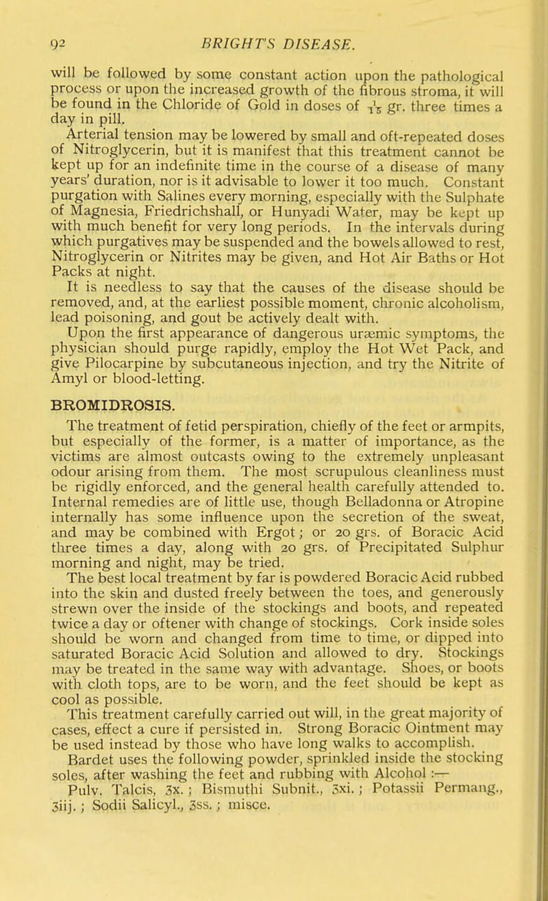 will be followed by some constant action upon the pathological process or upon the increased growth of the fibrous stroma, it will be found in the Chloride of Gold in doses of i\ gr. three times a day in pill. Arterial tension may be lowered by small and oft-repeated doses of Nitroglycerin, but it is manifest that this treatment cannot be kept up for an indefinite time in the course of a disease of many years' duration, nor is it advisable to lower it too much. Constant purgation with Salines every morning, especially with the Sulphate of Magnesia, Friedrichshall, or Hunyadi Water, may be kept up with much benefit for very long periods. In the intervals during which purgatives may be suspended and the bowels allowed to rest, Nitroglycerin or Nitrites may be given, and Hot Air Baths or Hot Packs at night. It is needless to say that the causes of the disease should be removed, and, at the earhest possible moment, chronic alcoholism, lead poisoning, and gout be actively dealt with. Upon the first appearance of dangerous ursemic symptoms, the physician should purge rapidly, employ the Hot Wet Pack, and give Pilocarpine by subcutaneous injection, and try the Nitrite of Amyl or blood-letting. BROMIDROSIS. The treatment of fetid perspiration, chiefly of the feet or armpits, but especially of the former, is a matter of importance, as the victims are almost outcasts owing to the extremely unpleasant odour arising from them. The most scrupulous cleanliness must be rigidly enforced, and the general health carefully attended to. Internal remedies are of little use, though Belladonna or Atropine internally has some influence upon the secretion of the sweat, and may be combined with Ergot; or 20 grs. of Boracic Acid three times a day, along with 20 grs. of Precipitated Sulphur morning and night, may be tried. The best local treatment by far is powdered Boracic Acid rubbed into the skin and dusted freely between the toes, and generously strewn over the inside of the stockings and boots, and repeated twice a day or oftener with change of stockings. Cork inside soles should be worn and changed from time to time, or dipped into saturated Boracic Acid Solution and allowed to dry. Stockings may be treated in the same way with advantage. Shoes, or boots with cloth tops, are to be worn, and the feet should be kept as cool as possible. This treatment carefully carried out will, in the great majority of cases, effect a cure if persisted in. Strong Boracic Ointment may be used instead by those who have long walks to accomplish. Bardet uses the following powder, sprinkled inside the stocking soles, after washing the feet and rubbing with Alcohol:— Pulv. Talcis, 3x.; Bismuthi Subnit., 3xi.; Potassii Permang., 3iij.; Sodii Salicyl., 3ss.; misce.