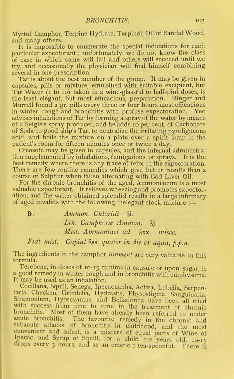 Myrtol, Camphor, Terpine Hydrate, Terpinol, Oil of Sandal Wood, and many others. It is impossible to enumerate the special indications for each particular expectorant ; unfortunately, we do not know the class of case in which some will fail and others will succeed until we try, and occasionally the physician will find himself combining several in one prescription. Tar is about the best member of the group. It may be given in capsules, pills or mixture, emulsified with suitable excipient, but Tar Water (i to 10) taken in a wine-glassful to half-pint doses, is the least elegant, but most efficacious, preparation. Ringer and Murrell found 2 gr. pills every three or four hours most efficacious in winter cough and bronchitis with profuse expectoration. Yeo advises inhalations of Tar by forming a spray of the water by means of a Seigle's spray producer, and he adds 10 per cent, of Carbonate of Soda to good ship's Tar, to neutralize the irritating pyroligneous acid, and boils the mixture on a plate over a spirit lamp in the patient's room for fifteen minutes once or twice a day. Creosote may be given in capsules, and the internal administra- tion supplemented by inhalations, fumigations, or sprays. It is the best remedy where there is any trace of fetor in the expectoration. There are few routine remedies which give better results than a course of Sulphur when taken alternating with Cod Liver Oil. For the chronic bronchitis of the aged, Ammoniacum is a most valuable expectorant. It relieves wheezing and promotes expector- ation, and the writer obtained splendid results in a large infirmary of aged invaHds with the following inelegant stock mixture :— R. Ammon. Chloridi §i. Lin. Camphorcs Ammon. §j. MisL. Ammoniaci ad ^xx. misce. Fiat mist. Capiat ^ss. quater in die ex aqua, p.p.a. The ingredients in the camphor linimeni are very valuable in this formula. Terebene, in doses of 10-15 minims in capsule or upon sugar, is a good remedy in winter cough and in bronchitis with emphysema. It may be used as an inhalation. Cocillana, Squill, Senega, Ipecacuanha, Actaea, Lobelia, Serpen- tana, Checken, Grindelia, Hydrastis, Physostigma, Sanguinaria, Stramonium, Hyoscyamus, and Belladonna have been all tried with success from time to time in the treatment of chronic bronchitis. Most of them have already been referred to under acute bronchitis. The favourite remedy in the chronic and subacute attacks of bronchitis in childhood, and the most convenient and safest, is a mixture of equal parts of Wine of Ipecac, and Syrup of Squill, for a child 1-2 years old, 10-15 drops every 3 hours, and as an emetic i tea-spoonful. There is