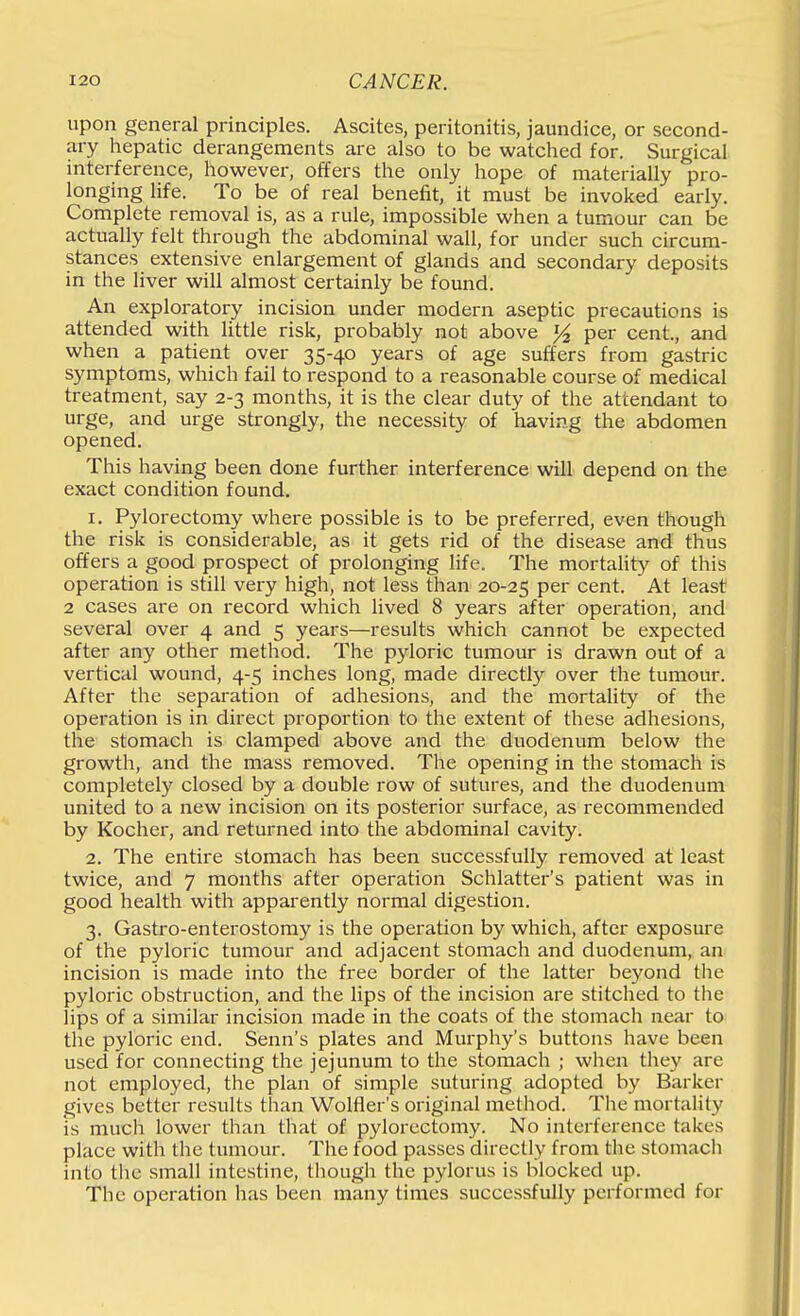 upon general principles. Ascites, peritonitis, jaundice, or second- ary hepatic derangements are also to be watched for. Surgical interference, however, offers the only hope of materially pro- longing life. To be of real benefit, it must be invoked early. Complete removal is, as a rule, impossible when a tumour can be actually felt through the abdominal wall, for under such circum- stances extensive enlargement of glands and secondary deposits in the Hver will almost certainly be found. An exploratory incision under modern aseptic precautions is attended with little risk, probably not above % per cent., and when a patient over 35-40 years of age suffers from gastric symptoms, which fail to respond to a reasonable course of medical treatment, say 2-3 months, it is the clear duty of the attendant to urge, and urge strongly, the necessity of having the abdomen opened. This having been done further interference will depend on the exact condition found. 1. Pylorectomy where possible is to be preferred, even though the risk is considerable, as it gets rid of the disease and thus offers a good prospect of prolonging life. The mortality of this operation is still very high, not less than 20-25 P^r cent. At least 2 cases are on record which lived 8 years after operation, and several over 4 and 5 years—results which cannot be expected after any other method. The pyloric tumour is drawn out of a vertical wound, 4-5 inches long, made directly over the tumour. After the separation of adhesions, and the mortaHty of the operation is in direct proportion to the extent of these adhesions, the stomach is clamped above and the duodenum below the growth, and the mass removed. The opening in the stomach is completely closed by a double row of sutures, and the duodenum united to a new incision on its posterior surface, as recommended by Kocher, and returned into the abdominal cavity. 2. The entire stomach has been successfully removed at least twice, and 7 months after operation Schlatter's patient was in good health with apparently normal digestion. 3. Gastro-enterostomy is the operation by which, after exposure of the pyloric tumour and adjacent stomach and duodenum, an incision is made into the free border of the latter beyond the pyloric obstruction, and the lips of the incision are stitched to the lips of a similar incision made in the coats of the stomach near to the pyloric end. Senn's plates and Murphy's buttons have been used for connecting the jejunum to the stomach ; when they are not employed, the plan of simple suturing adopted by Barker gives better results than Wolfler's original method. The mortality is much lower than that of pylorectomy. No interference takes place with the tumour. The food passes directly from the stomach into the small intestine, though the pylorus is blocked up. The operation has been many times successfully performed for