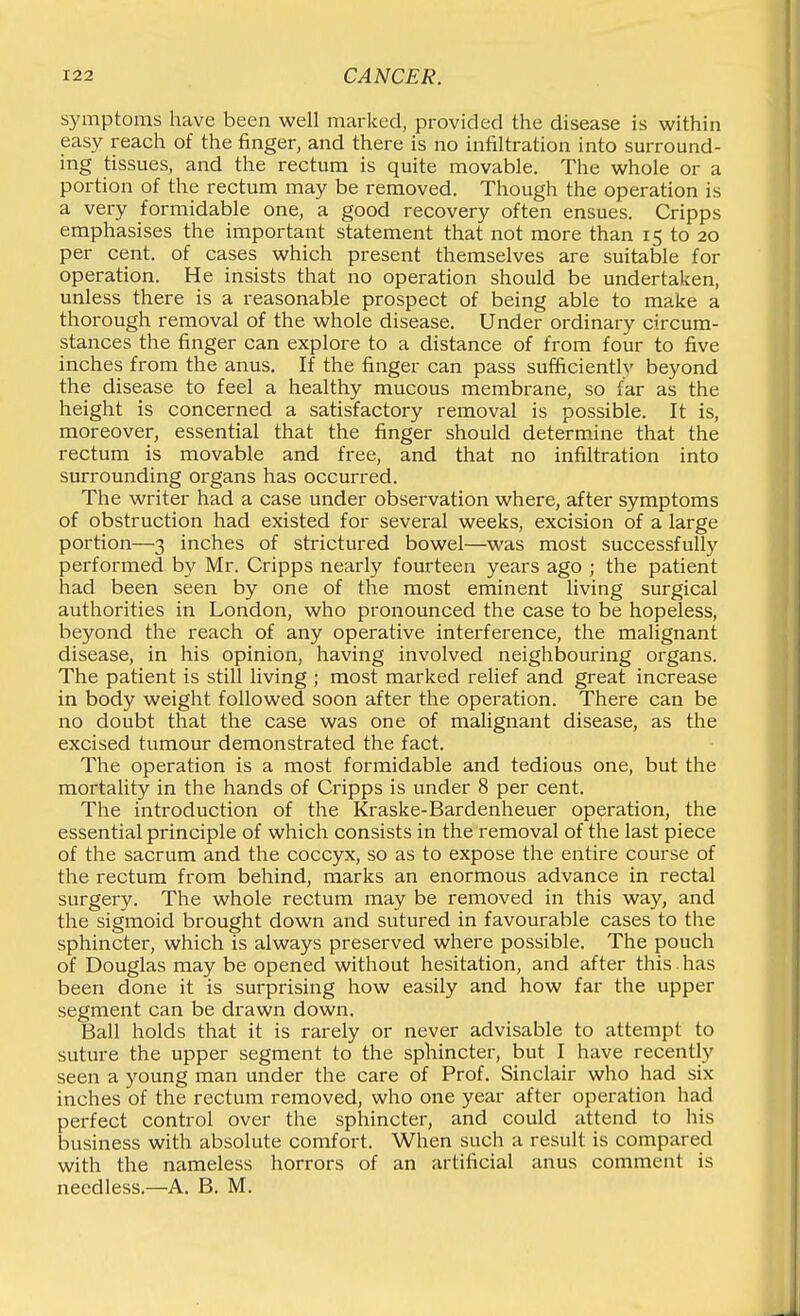 symptoms have been well marked, provided the disease is within easy reach of the finger, and there is no infiltration into surround- ing tissues, and the rectum is quite movable. The whole or a portion of the rectum may be removed. Though the operation is a very formidable one, a good recovery often ensues. Cripps emphasises the important statement that not more than 15 to 20 per cent, of cases which present themselves are suitable for operation. He insists that no operation should be undertaken, unless there is a reasonable prospect of being able to make a thorough removal of the whole disease. Under ordinary circum- stances the finger can explore to a distance of from four to five inches from the anus. If the finger can pass sufficiently beyond the disease to feel a healthy mucous membrane, so far as the height is concerned a satisfactory removal is possible. It is, moreover, essential that the finger should determine that the rectum is movable and free, and that no infiltration into surrounding organs has occurred. The writer had a case under observation where, after symptoms of obstruction had existed for several weeks, excision of a large portion—3 inches of strictured bowel—was most successfully performed by Mr. Cripps nearly fourteen years ago ; the patient had been seen by one of the most eminent living surgical authorities in London, who pronounced the case to be hopeless, beyond the reach of any operative interference, the malignant disease, in his opinion, having involved neighbouring organs. The patient is still living ; most marked relief and great increase in body weight followed soon after the operation. There can be no doubt that the case was one of malignant disease, as the excised tumour demonstrated the fact. The operation is a most formidable and tedious one, but the mortality in the hands of Cripps is under 8 per cent. The introduction of the Kraske-Bardenheuer operation, the essential principle of which consists in the removal of the last piece of the sacrum and the coccyx, so as to expose the entire course of the rectum from behind, marks an enormous advance in rectal surgery. The whole rectum may be removed in this way, and the sigmoid brought down and sutured in favourable cases to the sphincter, which is always preserved where possible. The pouch of Douglas may be opened without hesitation, and after this has been done it is surprising how easily and how far the upper segment can be drawn down. Ball holds that it is rarely or never advisable to attempt to suture the upper segment to the spliincter, but I have recently seen a young man under the care of Prof. Sinclair who had six inches of the rectum removed, who one year after operation had perfect control over the sphincter, and could attend to his business with absolute comfort. When such a result is compared with the nameless horrors of an artificial anus comment is needless.—A. B. M.