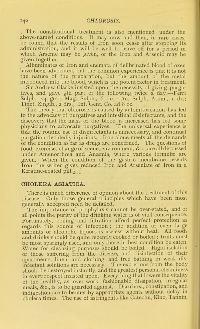 / The constitutional treatment is also mentioned under the above-named conditions. It may now and then, in rare cases, be found that the results of Iron soon cease after stopping its administration, and it will be well to leave off for a period in which Arsenic may be given, or the Iron and Arsenic may be given together. Albuminates of Iron and enemata of defibrinated blood of oxen have been advocated, but the common experience is that it is not the nature of the preparation, but the amount of the metal introduced into the blood, which is the potent factor in treatment. Sir Andrew Clarke insisted upon the necessity of giving purga- tives, and gave ^th part of the following twice a day:—Ferri Sulph., 24 grs.; Mag. Sulph., 6 drs.; Ac. Sulph. Arom., i dr.; Tinct. Zingib., 2 drs.; Inf. Gent. Co. ad 8 oz. The theory that chlorosis is caused by autointoxication has led to the advocacy of purgatives and intestinal disinfectants, and the discovery that the mass of the blood is increased has led some physicians to advocate purgatives. The universal experience is that the routine use of disinfectants is unnecessary, and continual purgation decidedly injurious. Iron alone meets all the demands of the condition as far as drugs are concerned. The questions of food, exercise, change of scene, environment, &c., are all discussed under Amenorrhoea and Anaemia, where various formulas are given. When the condition of the gastric membrane resents Iron, the writer gives reduced Iron and Arseniate of Iron in a Keratine-coated pill.^ CHOLERA ASIATICA. There is much difference of opinion about the treatment of this disease. Only those general principles which have been most generall}. accepted need be detailed. The importance of prophylaxis cannot be over-stated, and of all points the purity of the drinking water is of vital consequence. Fortunately, boiling and filtration afford perfect protection as regards this source of infection ; the addition of even large amounts of alcoholic Hquors is useless without heat. All foods and drinks should be quite recently cooked or boiled ; fruits must be most sparingly used, and only those in best condition be eaten. Water for cleansing purposes should be boiled. Rigid isolation of those suffering from the disease, and disinfection of their apartments, linen, and clothing, and free bathing in weak dis- infectant solutions are necessary. The excretions from the body should be destroyed instantly, and the greatest personal cleanliness in every respect insisted upon. Everything that lowers the vitality of the healthy, as over-work, fashionable dissipation, irregular meals, «&c., is to be guarded against. Diarrhoea, constipation, and indigestion are to be met by appropriate agents without delay in cholera times. The use of astringents like Catechu, Ivino, Tannin,