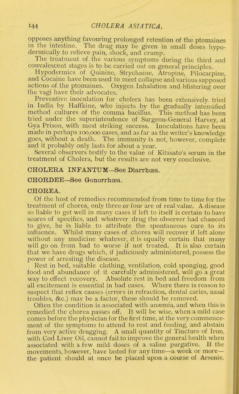 opposes anything favouring prolonged retention of the ptomaines in the intestine. The drug may be given in small doses hypo- dermically to relieve pain, shock, and cramp. The treatment of the various symptoms during the third and convalescent stages is to be carried out on general principles. Hypodermics of Quinine, Strychnine, Atropine, Pilocarpine, and Cocaine have been used to meet collapse and various supposed actions of the ptomaines. Oxygen Inhalation and blistering over the vagi have their advocates. Preventive inoculation for cholera has been extensively tried in India by Haffkine, who injects by the gradually intensified method cultures of the comma bacillus. This method has been tried under the superintendence of Surgeon-General Harvey, at Gya Prison, with most striking success. Inoculations have been made in perhaps 100,000 cases, and as far as the writer's knowledge goes, without a death. The immunity is not, however, complete and it probably only lasts for about a year. Several observers testify to the value of Kitasato's serum in the treatment of Cholera, but the results are not very conclusive. CHOLERA INFANTUM—See Diarrhoea. CHORDEE—See Gonorrhcea. CHOREA. Of the host of remedies recommended from time to time for the treatment of chorea, only three or four are of real value. A disease so liable to get well in many cases if left to itself is certain to have scores of specifics, and whatever drug the observer had chanced to give, he is liable to attribute the spontaneous cure to its influence. Whilst many cases of chorea will recover if left alone without any medicine whatever, it is equally certain that many will go on from bad to worse if not treated. It is also certain that we have drugs which, if judiciously administered, possess the power of arresting the disease. Rest in bed, suitable clothing, ventilation, cold sponging, good food and abundance of it carefully administered, will go a great way to effect recovery. Absolute rest in bed and freedom from all excitement is essential in bad cases. Where there is reason to suspect that reflex causes (errors in refraction, dental caries, nasal troubles, &c.) may be a factor, these should be removed. Often the condition is associated with anaemia, and when this is remedied the chorea passes off. It will be wise, when a mild case comes before the physician for the first time, at the very commence- ment of the symptoms to attend to rest and feeding, and abstain from very active drugging. A small quantity of Tincture of Iron, with Cod Liver Oil, cannot fail to improve the general health when associated with a few mild doses of a saline purgative. If the movements, however, have lasted for any time—a week or more— the patient should at once be placed upon a coui se of Ai sonic.