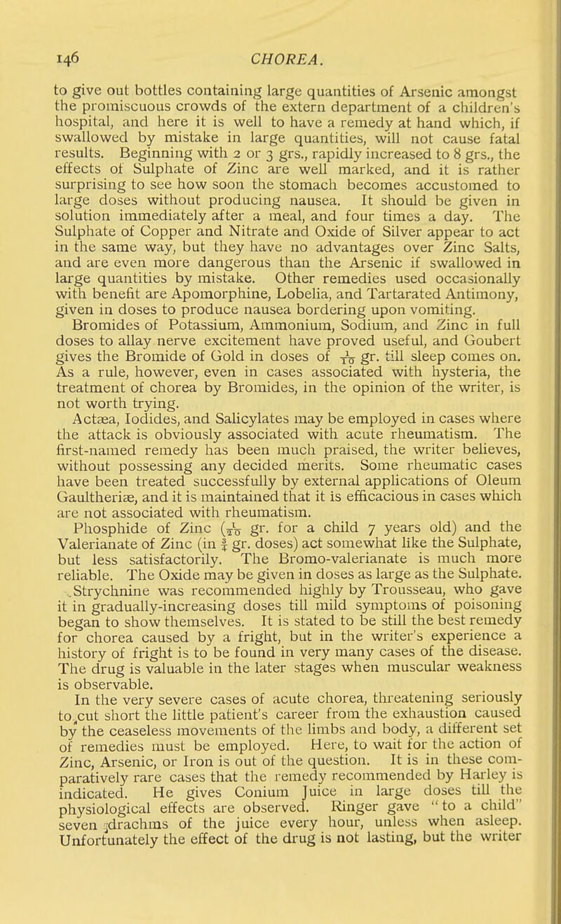 to give out bottles containing large quantities of Arsenic amongst the promiscuous crowds of the extern department of a children's hospital, and here it is well to have a remedy at hand which, if swallowed by mistake in large quantities, will not cause fatal results. Beginning with 2 or 3 grs., rapidly increased to 8 grs., the effects of Sulphate of Zinc are well marked, and it is rather surprising to see how soon the stomach becomes accustomed to large doses without producing nausea. It should be given in solution immediately after a meal, and four times a day. The Sulphate of Copper and Nitrate and Oxide of Silver appear to act in the same way, but they have no advantages over Zinc Salts, and are even more dangerous than the Arsenic if swallowed in large quantities by mistake. Other remedies used occasionally with benefit are Apomorphine, Lobelia, and Tartarated Antimony, given in doses to produce nausea bordering upon vomiting. Bromides of Potassium, Ammonium, Sodium, and Zinc in full doses to allay nerve excitement have proved useful, and Goubert gives the Bromide of Gold in doses of -^o gr. till sleep comes on. As a rule, however, even in cases associated with hysteria, the treatment of chorea by Bromides, in the opinion of the writer, is not worth trying. Actaea, Iodides, and Salicylates may be employed in cases where the attack is obviously associated with acute rheumatism. The first-named remedy has been much praised, the writer believes, without possessing any decided merits. Some rheumatic cases have been treated successfully by external applications of Oleum Gaultheriae, and it is maintained that it is efficacious in cases which are not associated with rheumatism. Phosphide of Zinc (^V gr. for a child 7 years old) and the Valerianate of Zinc (in | gr. doses) act somewhat like the Sulphate, but less satisfactorily. The Bromo-valerianate is much more reliable. The Oxide may be given in doses as large as the Sulphate. .Strychnine was recommended highly by Trousseau, who gave it in gradually-increasing doses till mild symptoms of poisoning began to show themselves. It is stated to be still the best remedy for chorea caused by a fright, but in the writer's experience a history of fright is to be found in very many cases of the disease. The drug is valuable in the later stages when muscular weakness is observable. In the very severe cases of acute chorea, threatening seriously to^cut short the little patient's career from the exhaustion caused by the ceaseless movements of the limbs and body, a different set of remedies must be employed. Here, to wait for the action of Zinc, Arsenic, or Iron is out of the question. It is in these com- paratively rare cases that the remedy recommended by Harley is indicated. He gives Conium Juice in large doses till the physiological effects are observed. Ringer gave to a child seven vdrachras of the juice every hour, unless when asleep. Unfortunately the effect of the drug is not lasting, but the writer