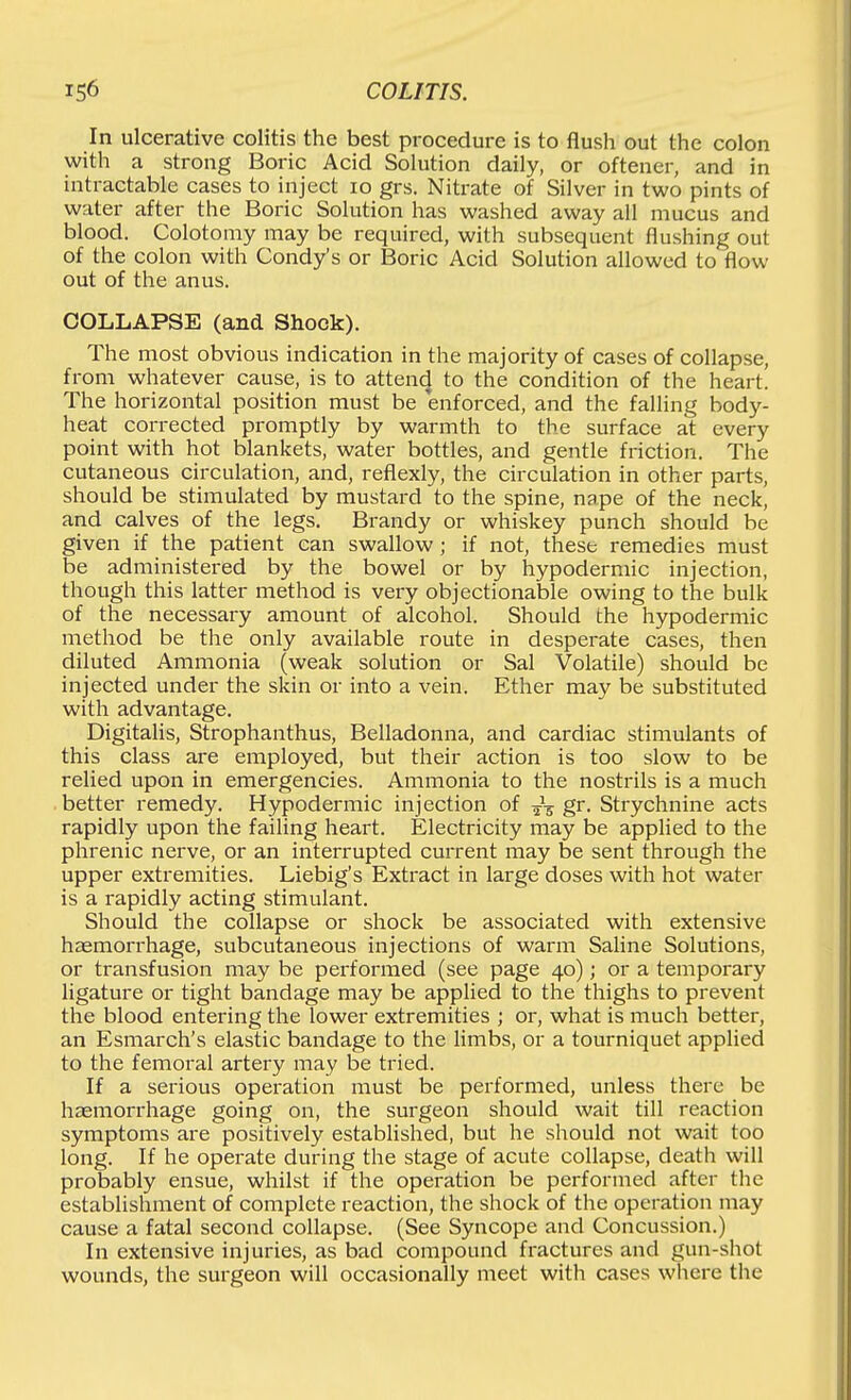 In ulcerative colitis the best procedure is to flush out the colon with a strong Boric Acid Solution daily, or oftener, and in intractable cases to inject lo grs. Nitrate of Silver in two pints of water after the Boric Solution has washed away all mucus and blood. Colotomy may be required, with subsequent flushing out of the colon with Condy's or Boric Acid Solution allowed to flow out of the anus. COLLAPSE (and Shock). The most obvious indication in the majority of cases of collapse, from whatever cause, is to attencj to the condition of the heart. The horizontal position must be enforced, and the falling body- heat corrected promptly by warmth to the surface at every point with hot blankets, water bottles, and gentle friction. The cutaneous circulation, and, reflexly, the circulation in other parts, should be stimulated by mustard to the spine, nape of the neck, and calves of the legs. Brandy or whiskey punch should be given if the patient can swallow; if not, these remedies must be administered by the bowel or by hypodermic injection, though this latter method is very objectionable owing to the bulk of the necessary amount of alcohol. Should the hypodermic method be the only available route in desperate cases, then diluted Ammonia (weak solution or Sal Volatile) should be injected under the skin or into a vein. Ether may be substituted with advantage. Digitalis, Strophanthus, Belladonna, and cardiac stimulants of this class are employed, but their action is too slow to be relied upon in emergencies. Ammonia to the nostrils is a much better remedy. Hypodermic injection of 53 gr. Strychnine acts rapidly upon the failing heart. Electricity may be applied to the phrenic nerve, or an interrupted current may be sent through the upper extremities. Liebig's Extract in large doses with hot water is a rapidly acting stimulant. Should the collapse or shock be associated with extensive haemorrhage, subcutaneous injections of warm Saline Solutions, or transfusion may be performed (see page 40); or a temporary ligature or tight bandage may be applied to the thighs to prevent the blood entering the lower extremities ; or, what is much better, an Esmarch's elastic bandage to the limbs, or a tourniquet applied to the femoral artery may be tried. If a serious operation must be performed, unless there be haemorrhage going on, the surgeon should wait till reaction symptoms are positively established, but he should not wait too long. If he operate during the stage of acute collapse, death will probably ensue, whilst if the operation be performed after the establishment of complete reaction, the shock of the operation may cause a fatal second collapse. (See Syncope and Concussion.) In extensive injuries, as bad compound fractures and gun-shot wounds, the surgeon will occasionally meet with cases where the