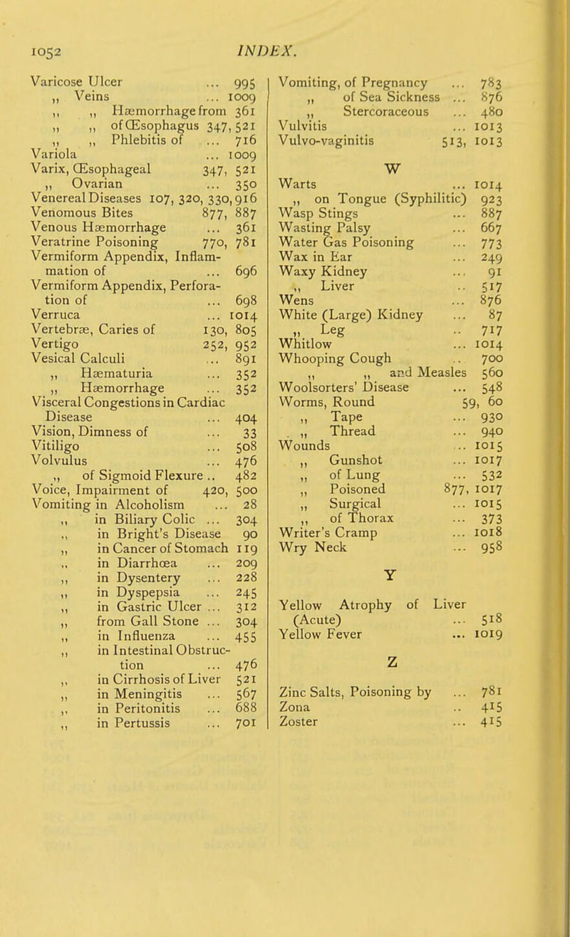 Varicose Ulcer ... 995 „ Veins ... loog ,, „ Haemorrhage from 361 „ „ of (Esophagus 347, 521 ,, „ Phlebitis of ... 716 Variola ... 1009 Varlx, (Esophageal 347, 521 „ Ovarian ... 350 Venereal Diseases 107,320,330,916 Venomous Bites 877, 887 Venous Haemorrhage ... 361 Veratrine Poisoning 770, 781 Vermiform Appendix, Inflam- mation of ... 696 Vermiform Appendix, Perfora- tion of ... 698 Verruca ... 1014 Vertebrae, Caries of 130, 805 Vertigo 252, 952 Vesical Calculi ... 891 „ Haematuria ... 352 ,, Haemorrhage ... 352 Visceral Congestions in Cardiac Disease ... 404 Vision, Dimness of ... 33 Vitiligo ... 508 Volvulus ... 476 „ of Sigmoid Flexure .. 482 Voice, Impairment of 420, 500 Vomiting in Alcoholism ... 28 ,, in Biliary Colic ... 304 ,, in Brlght's Disease 90 „ in Cancer of Stomach 119 in Diarrhoea ... 209 ,, in Dysentery ... 228 ,, in Dyspepsia ... 245 ,, in Gastric Ulcer ... 312 ,, from Gall Stone ... 304 ,, in Influenza ... 455 ,, in Intestinal Obstruc- tion ... 476 „ in Cirrhosis of Liver 521 „ in Meningitis ... 567 in Peritonitis ... 688 ,, in Pertussis ... 701 Vomiting, of Pregnancy ... 783 „ of Sea Sickness ... S76 ,, Stercoraceous ... 480 Vulvitis ... 1013 Vulvo-vaginitis 513, 1013 W Warts ... 1014 ,, on Tongue (Syphilitic) 923 Wasp Stings ... 887 Wasting Palsy ... 667 Water Gas Poisoning ... 773 Wax in Ear ... 249 Waxy Kidney ... 91 „ Liver .. 517 Wens ... 876 White (Large) Kidney ... 87 „ Leg 717 Whitlow ... 1014 Whooping Cough .. 700 ,, „ and Measles 560 Woolsorters' Disease ... 548 Worms, Round 59, 60 „ Tape ... 930 „ Thread ... 940 Wounds ... 1015 „ Gunshot ... 1017 „ of Lung ... 532 „ Poisoned 877, 1017 „ Surgical ... 1015 ,, of Thorax ... 373 Writer's Cramp ... 1018 Wry Neck ... 958 Y Yellow Atrophy of Liver (Acute) ... 518 Yellow Fever ... 1019 Z Zinc Salts, Poisoning by ... 781 Zona .. 415 Zoster ... 415