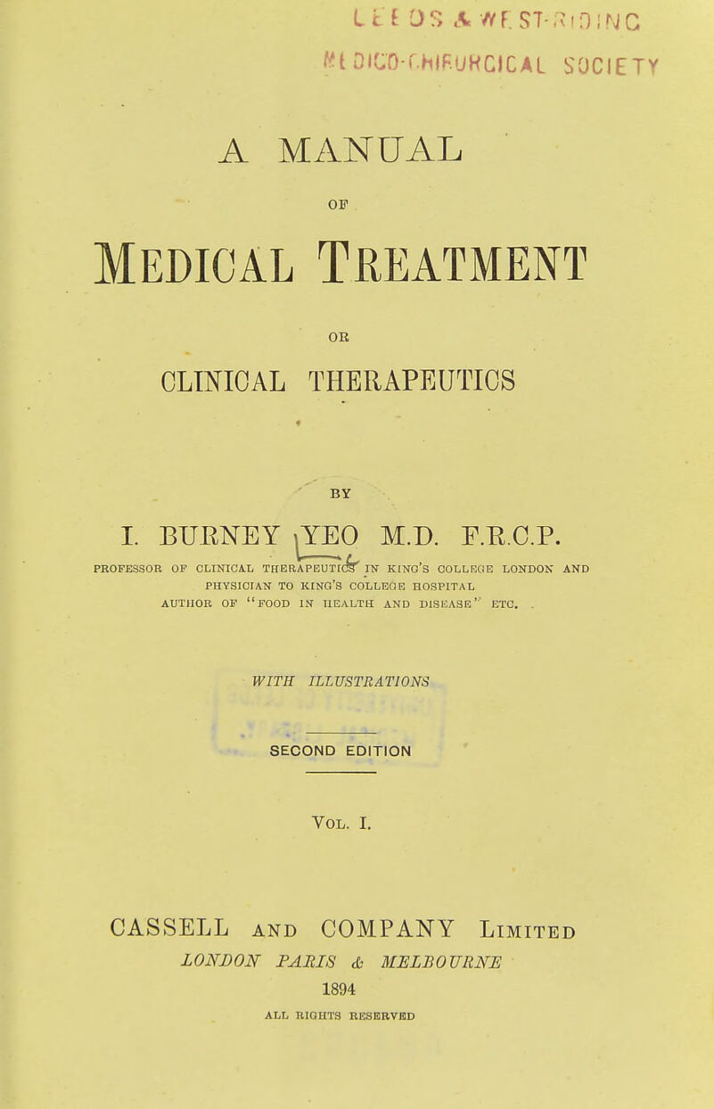L i I 0?> A WF. S7-;^!0!NG WtDlCO-r.HIF.UHOCAL SOCIETY A MANUAL OF Medical Treatment OE CLmOAL THERAPEUTICS BY I. BURNEY ^YEO M.D. F.E.C.P. PROFESSOR OF CLINICA.L THERAPEUT[(^ IN KlNO's COLLKCIE LONDON AND PHYSICIAN TO king's COLLEGE HOSPITAL AUTHOR OF food IS HEALTH AND DISEASE'' ETC. . WITH ILLUSTRATIONS SECOND EDITION Vol. I. CASSELL AND COMPANY Limited LONDON FARIS & MELBOURNE 1894 ALL RIGHTS RESERVED