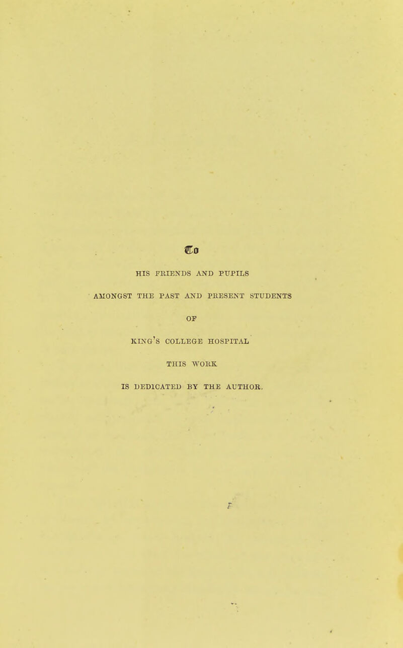 Co HIS FllIENDS AND PUPILS AMONGST THE PAST AND PRESENT STUDENTS OF king's college HOSPITAL THIS WOIIK. IS DEDICATED BY THE AUTHOR.