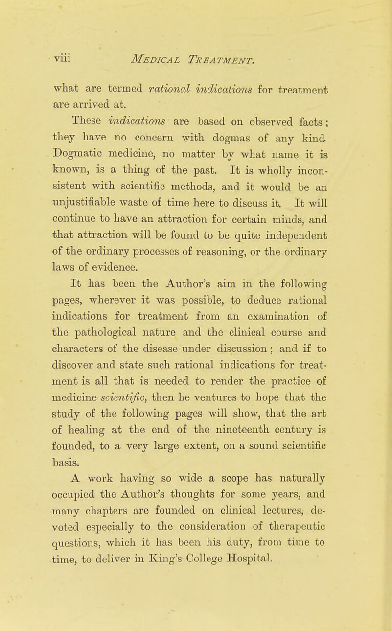 what are termed rationed indications for treatment are arrived at. These indications are based on observed facts; they have no concern with dogmas of any kind Dogmatic medicine, no matter by what name it is known, is a thing of the past. It is wholly incon- sistent with scientific methods, and it would be an unjustifiable waste of time here to discuss it. It will continue to have an attraction for certain minds, and that attraction will be found to be quite independent of the ordinary processes of reasoning, or the ordinary laws of evidence. It has been the Author's aim in the following pages, wherever it was possible, to deduce rational indications for treatment from an examination of the pathological nature and the clinical course and characters of the disease under discussion ; and if to discover and state such rational indications for treat- ment is all that is needed to render the practice of medicine scientific, then he ventures to hope that the study of the following pages will show, that the art of healing at the end of the nineteenth century is founded, to a very large extent, on a sound scientific basis. A work having so wide a scope has naturally occupied the Author's thoughts for some years, and many chapters are founded on clinical lectures, de- voted especially to the consideration of therapeutic qviestions, which it has been his duty, from time to time, to deliver in King's College Hospital. ■