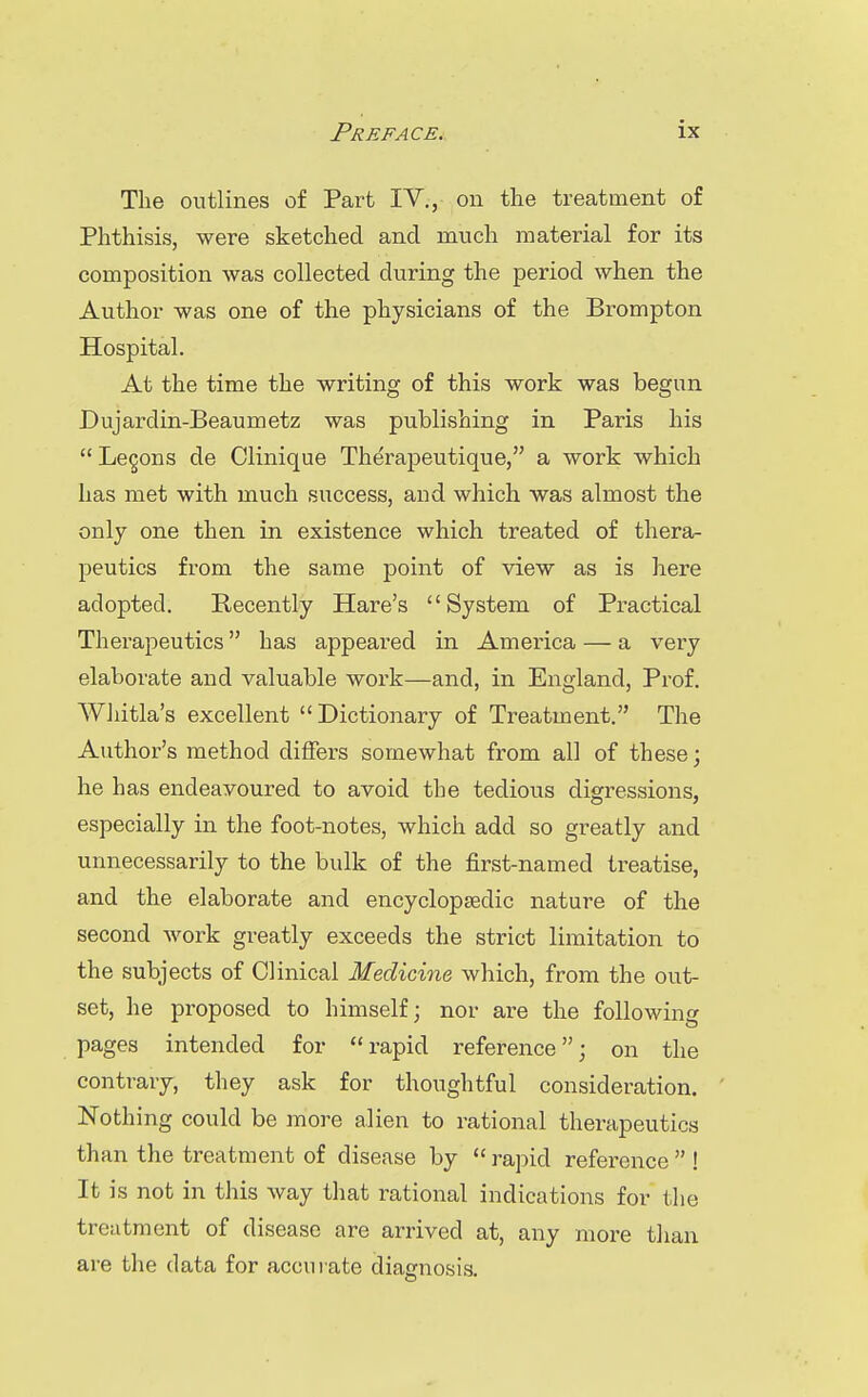 The outlines of Part IV., on the treatment of Phthisis, were sketched and much material for its composition was collected during the period when the Author was one of the physicians of the Brompton Hospital. At the time the writing of this work was begun Dujardin-Beaumetz was publishing in Paris his  Legons de Clinique Therapeutique, a work which has met with much success, and which, was almost the only one then in existence which treated of thera- peutics from the same point of view as is here adopted. Recently Hare's System of Practical Therapeutics has appeai'ed in America — a very elaborate and valuable work—and, in England, Prof. Wliitla's excellent Dictionary of Treatment. The Author's method differs somewhat from all of these; he has endeavoured to avoid the tedious digressions, especially in the foot-notes, which add so greatly and unnecessarily to the bulk of the first-named treatise, and the elaborate and encycloptedic nature of the second work greatly exceeds the strict limitation to the subjects of Clinical Medicine which, from the out- set, he proposed to himself; nor are the following pages intended for rapid reference; on the contrary, they ask for thoughtful consideration. Nothing could be more alien to rational therapeutics than the treatment of disease by  rapid reference  ! It is not in this way that rational indications for the treatment of disease are arrived at, any more than are the data for accurate diagnosis.