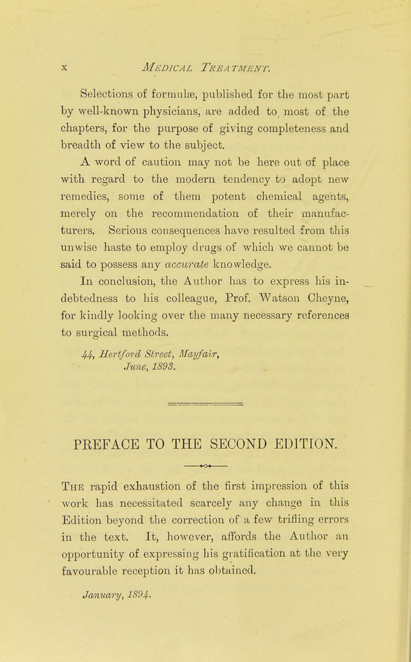 Selections of fonnulse, published for the most part by well-known physicians, are added to most of the chapters, for the purpose of giving completeness and breadth of view to the subject. A word of caution may not be here out of place with regard to the modern tendency to adopt new remedies, some of them potent chemical agents, merely on the recommendation of their manufac- turers. Serious consequences have I'esulted from this unwise haste to employ drugs of which we cannot be said to possess any accurate knowledge. In conclusion, the Autlior has to express his in- debtedness to his colleague. Prof. Watson Cheyne, for kindly looking over the many necessary references to surgical methods. .44, Hertford Street, Mayfcuir, June, 1S93. PREFACE TO THE SECOND EDITION. The rapid exhaustion of the first impression of this work has necessitated scarcely any change in this Edition beyond the correction of a few trifling errors in the text. It, however, aflfords the Author an opportunity of expressing his gratification at the very favourable reception it has obtained, Jcmuary, ISO4-