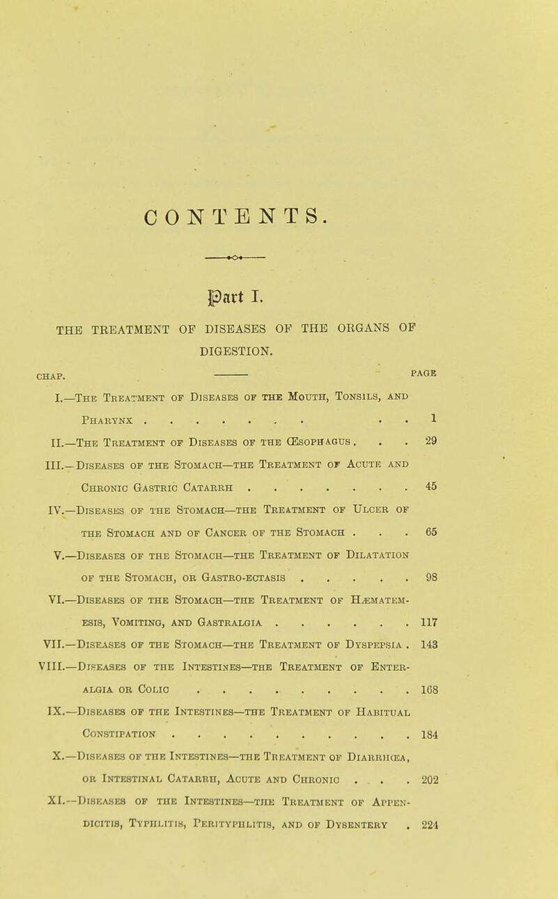 CONTENTS. part I. THE TREATMENT OP DISEASES OF THE ORGANS OP DIGESTION. CHAP. PAGE I. —The Treatment of Diseases of the Mouth, Tonsils, and Phabynx . . 1 II. —The Treatment of Diseases of the (Esophagus ... 29 III. —Diseases of the Stomach—the Treatment of Acute and Chronic Gastric Catarrh 45 IV. —Diseases of the Stomach—the Treatment of Ulcer of the Stomach and of Cancer of the Stomach ... 65 V.—Diseases of the Stomach—^the Treatment of Dilatation of the Stomach, or Gastro-egtasis 98 VI.—Diseases of the Stomach—the Treatment of H^matem- Esis, Vomitino, and Gastralgia 117 VII.—Diseases of the Stomach—the Treatment of Dyspepsia . 143 VIII.—Diseases of the Intesti.ves—the Treatment of Bnter- AiaiA OR Colic 168 IX.—Diseases of the Intestines—the Treatment of Habitual Constipation 184 X.—Diseases of the Intestines—the Treatment of Diarriicea, or Intestinal Catarrh, Acute and Chronic . . .202 XL—Diseases of the Intestines—the Treatment of Appen- dicitis, Typhlitis, Perityphlitis, and of Dysentery . 224