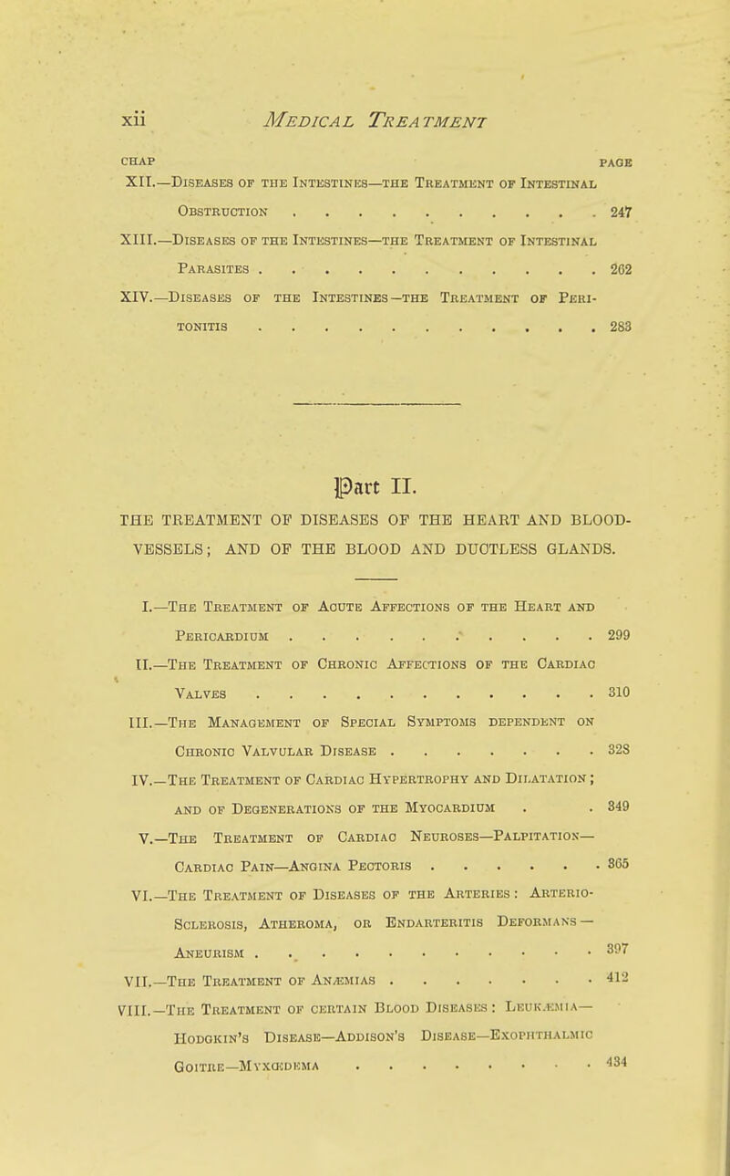 CHAP PAGE XII.—Diseases op the Intestines—the Treatment of Intestinal Obstbxjction 247 XIII. —Diseases of the Intestines—the Treatment of Intestinal Parasites 262 XIV. —Diseases of the Intestines—the Treatment or Peri- tonitis 283 Part II. THE TREATMENT OP DISEASES OP THE HEART AND BLOOD- VESSELS; AND OP THE BLOOD AND DUCTLESS GLANDS. I.—The Treatment of Acute Affections of the Heart and Pbrioabdium 299 11.—The Treatment of Chronic Affections of the Cardiac Valves 310 III. —The Management of Special Symptoms dependent on Chronic Valvular Disease 32S IV. —The Treatment of Cardiac Hypertrophy and Dilatation ; and of Degenerations of the Myocardium . . 349 v.—The Treatment op Cardiac Neuroses—Palpitation— Cardiac Pain—Angina Pectoris 365 VI.—The Treatment of Diseases of the Arteries : Arterio- sclerosis, Atheroma, ok Endarteritis Deformans — Aneurism . 397 VII.—The Treatment of Anaemias 412 VIII.—The Treatment of certain Blood Diseases: Leuk.kmia— Hodgkin's Disease—Addison's Disease—E.tophthalmic Goitre—MvxasDUMA ^34