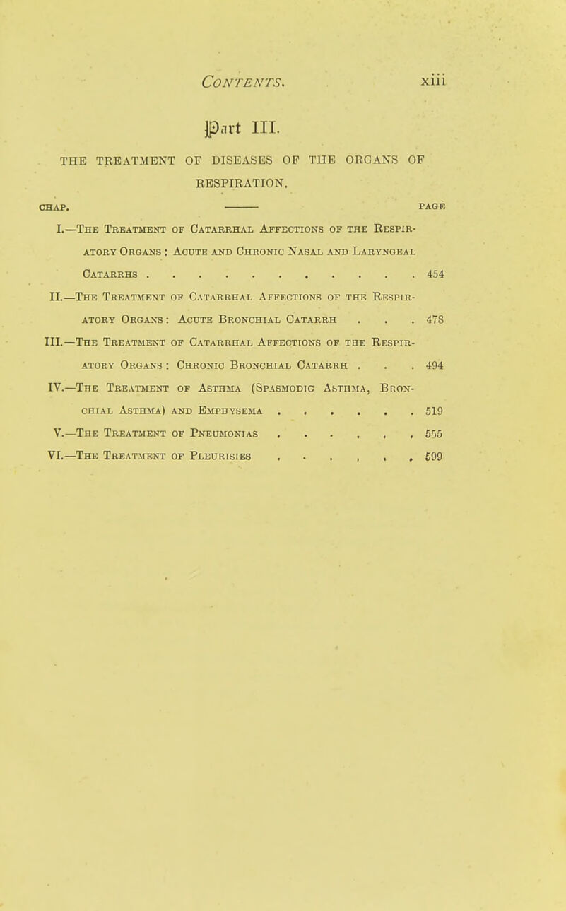 Part III. THE TREATMENT OF DISEASES OP THE ORGANS OF RESPIRATION. CHAP. PAGF. I.—The Treatment of Catarrhal Affections or the Respir- atory Organs : Acute and Chronic Nasal and Laryngeal Catarrhs 454 II.—The Treatment of Catarrhal Affections of the Respir- atory Organs : Acute Bronchial Catarrh . . . 478 III. —The Treatment of Catarrhal Affections of the Respir- atory Organs : Chronic Bronchial Catarrh . . . 494 IV. —The Treatment of Asthma (Spasmodic Asthma, Bron- chial AlSthma) and Emphysema 519 V.—The Treatment of Pneumonias 5r)5 VI.—The Treatment of Pleurisies 609