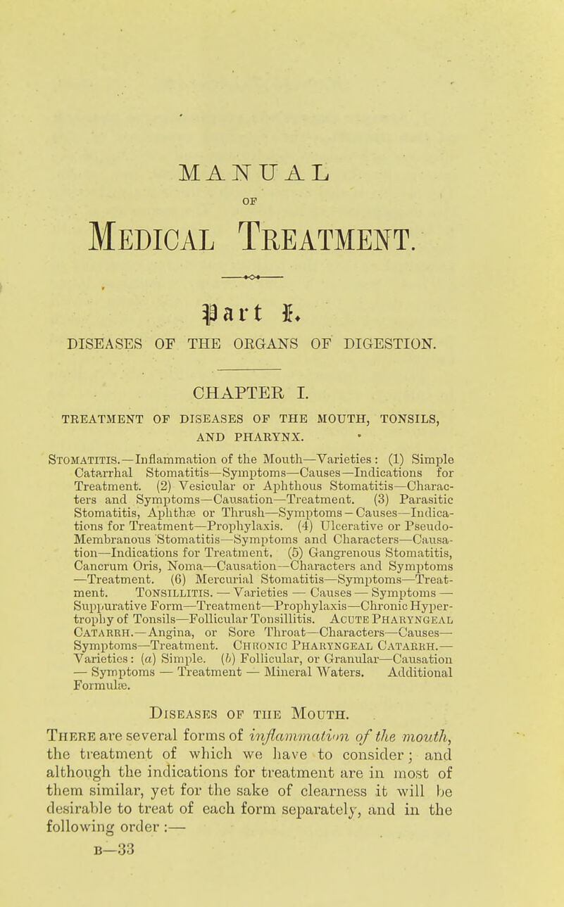 MANUAL or Medical Treatmei^t. part h DISEASES OF THE ORGANS OF DIGESTION. CHAPTER 1. TREATMENT OF DISEASES OF THE MOUTH, TONSILS, AND PHARYNX. Stomatitis.—Inflammation of the Mouth—Varieties : (1) Simple Catarrhal Stomatitis—Symptoms—Causes—Indications for Treatment. (2) Vesicular or Aphthous Stomatitis—Charac- ters and Symptoms—Causation—Treatmeat. (3) Parasitic Stomatitis, Aphthte or Thrush—Symptoms — Causes—Indica- tions for Treatment—Prophylaxis. (4) Ulcerative or Pseudo- Membranous Stomatitis—Symptoms and Characters—Causa- tion—Indications for Treatment, (5) Gangrenous Stomatitis, Cancrum Oris, Noma—Causation—Characters and Symptoms —Treatment. (6) Mercurial Stomatitis—Symptoms—Treat- ment. Tonsillitis. — Varieties — Causes — Symptoms —■ Suppui'ative Form—Treatment—Prophylaxis—Chronic Hyper- tropliyof Tonsils—Follicular Tonsillitis. AcUTE Pharyngeal Catarrh.—Angina, or Sore Throat—Characters—Causes— Symptoms—Treatment. Chronic Pharyngeal Catarrh.— Varieties: (a) Simple, (h) Follicular, or Granular—Causation — Symptoms — Treatment — Mineral Waters. Additional Formulie. Diseases of the Mouth. There are several forms of inflammation of the mouth, the treatment of which we liave to consider; and although the indications for treatment are in most of them similar, yet for the sake of clearness it will be desirable to treat of each form separately, and in the following order:— B—33