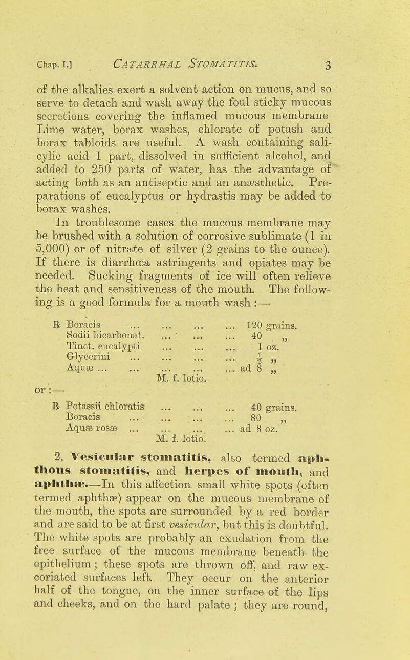 Catarrhal Stomatitis. of the alkalies exert a solvent action on mucus, and so serve to detacli and wash away the foul sticky mucous secretions coverins: the inflamed mucous membrane Lime water, borax washes, chlorate of potash and borax tabloids are useful. A wash containing sali- cylic acid 1 part, dissolved in sufficient alcohol, and added to 250 parts of water, has the advantage of acting both as an antiseptic and an anaesthetic. Pre- parations of eucalyptus or hydrastis may be added to borax washes. In troublesome cases the mucous membrane may be brushed with a solution of corrosive sublimate (1 in 5,000) or of nitrate of silver (2 grains to the ounce). If there is diarrhoea astringents and opiates may be needed the heat and sensitiveness of the mouth, Sucking fragments of ice will often relieve The follow- ing is a good formula for a mouth wash B. Boracis ... Sodii bicarbonat. Tinct. eucalypti Glyceriui Aquae ... M. f. lotio. or :- R Potassii chloratis Boracis AqufB rosa3 ... M. f. lotio'. 120 grains. 40 „ 1 oz. 2 » ad 8 „ 40 grains. 80 „ ad 8 oz. 2. Vesicular stomatitis, also termed apli- thoiis stomatitis, and lierpes of moutii, and aphthse.—In this affection small white spots (often termed aphthae) appear on the mucous membrane of the mouth, the spots are surrounded by a red border and are said to be at first vesicular, but this is doubtful. Tlie white spots are i)robably an exudation from the free surface of the mucous membrane beneath the epithelium; these spots are thrown oft and raw ex- coriated surfaces left. They occur on the anterior half of the tongue, on the inner surface of the lips and cheeks, and on tlie hard palate ; they are round,