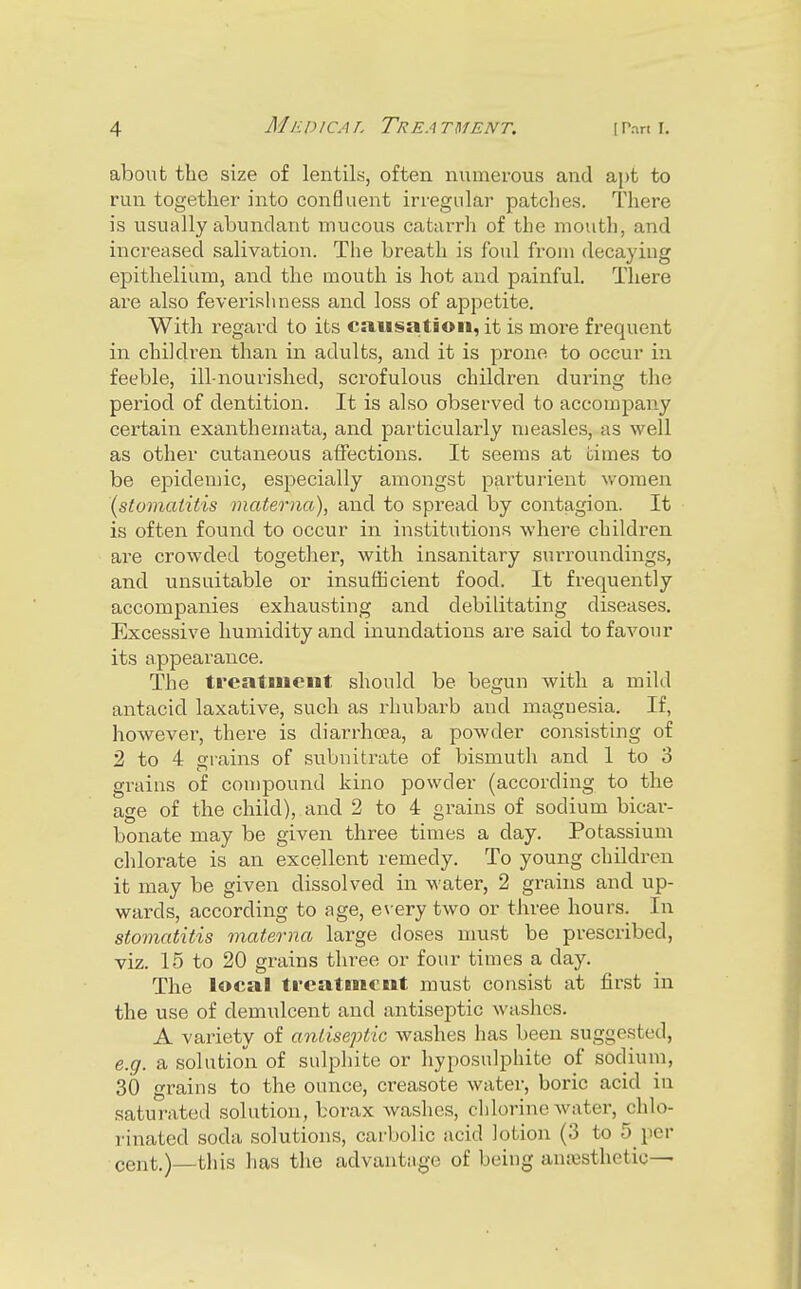 about the size of lentils, often numerous and aj)t to run together into confluent irregular patches. There is usually abundant mucous catarrh of the mouth, and increased salivation. The breath is foul from decaying epithelium, and the mouth is hot and painful. There are also feverishness and loss of appetite. With regard to its causation, it is more frequent in children than in adults, and it is prone to occur in feeble, ill-nourished, scrofulous children during the period of dentition. It is also observed to accompany certain exanthemata, and particularly measles, as well as other cutaneous atfections. It seems at times to be epidemic, especially amongst pai^turient women \stomaiitis materna), and to spread by contagion. It is often found to occur in institutions where children are crowded together, with insanitary surroundings, and unsuitable or insufficient food. It frequently accompanies exhausting and debilitating diseases. Excessive humidity and inundations are said to favour its appearance. The treatment should be begun with a mild antacid laxative, such as rhubarb and magnesia. If, however, there is diarrhoea, a powder consisting of 2 to 4 grains of subnitrate of bismuth and 1 to 3 grains of compound kino powder (according to tbe age of the child), and 2 to 4 grains of sodium bicar- bonate may be given three times a day. Potassium chlorate is an excellent remedy. To young children it may be given dissolved in water, 2 grains and up- wards, according to age, every two or three hours. In stomatitis materna large doses must be prescribed, viz. 15 to 20 grains three or four times a day. The local treatment must consist at first in the use of demulcent and antiseptic washes. A variety of antiseptic washes has been suggested, 6.17. a solution of sulphite or hyposulphite of sodium, 30 grains to the ounce, creasote water, boric acid in saturated solution, borax washes, chlorine water, chlo- rinated soda solutions, carbolic acid lotion (3 to 5 per cent.)—this has tlie advantage of being anaBsthetic—