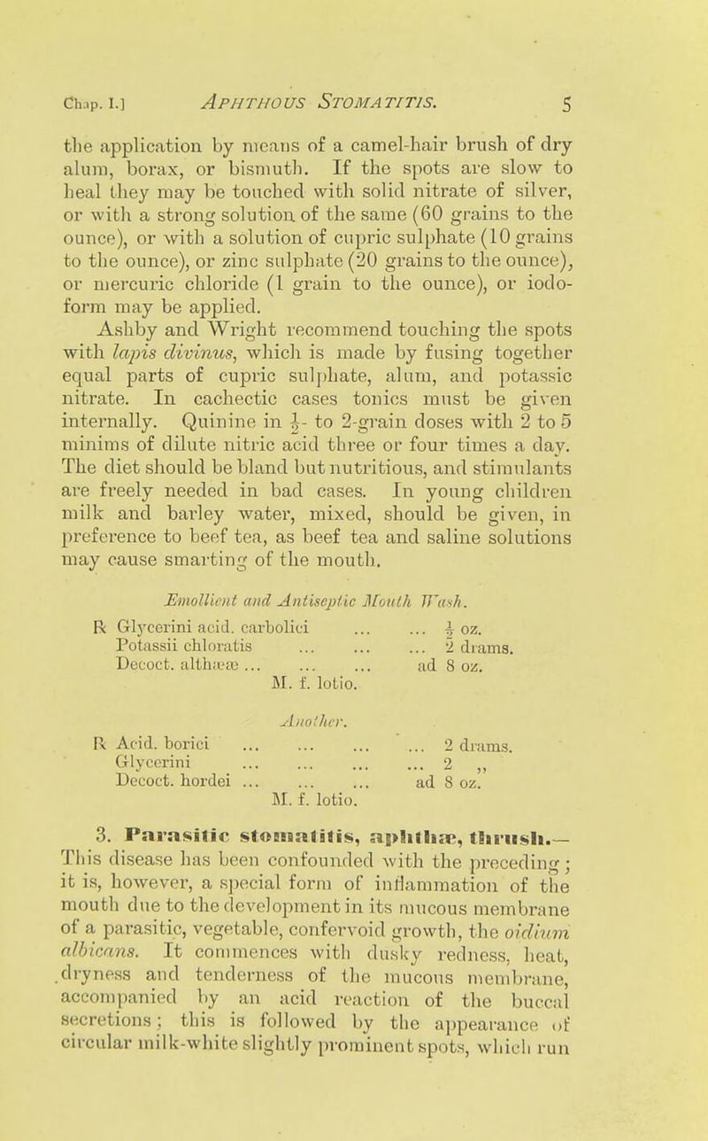 tlie application by means of a camel-hair brush of dry alum, borax, or bismuth. If the spots are slow to heal the}' may be touched with solid nitrate of silver, or with a strong solution of the same (60 grains to the ounce), or with a solution of cupric sulphate (10 grains to the ounce), or zinc sulphate (20 grains to the ounce)^ or mercuric chloride (1 grain to the ounce), or iodo- form may be applied. Asliby and Wright recommend touching the spots with lajns divinus, which is made by fusing together equal parts of cupric sulphate, aluru, and potassic nitrate. In cachectic cases tonics must be given internally. Quinine in |- to 2-grain doses with 2 to 5 minims of dilute nitric acid three or four times a day. The diet should be bland but nutritious, and stimiilants are freely needed in bad cases. In young children milk and bai'ley water, mixed, should be given, in preference to beef tea, as beef tea and saline solutions may cause smarting of the mouth. jEmolliciit and Antisejjtic jlLotilh TJ'ash. R Glj'corini acid, carbolici ... ... i oz. Potassii chloiatis ... ... ... 2 drams. Decoct, althifa) ... ... ... ad 8 oz. M. f. lolio. AnolluT. R Acid, borici 2 drams. Glycorini ... ... ... ... 2 ,, Decoct, hordei ad 8 oz. M. f. lotio. 3. Parasitic stOBssalitis, apSilliae, tEiriisli.— Tin's disease has been confounded with the preceding; it is, however, a special form of inflammation of the mouth due to the development in its mucous membrane of a parasitic, vegetable, confervoid growth, the oid'nim albicans. It conmiences with dusky redness, heat, .dryness and tenderness of the mucous membrane, accompanied by an acid reaction of the buccal secretions; this is followed by the appearance of circular milk-white slightly prominent spots, which run