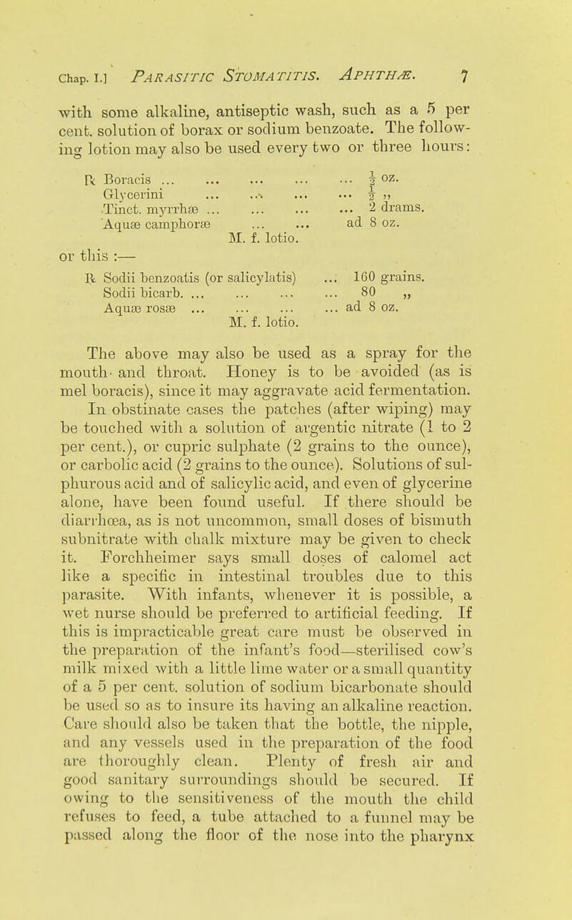 with some alkaline, antiseptic wash, svich as a 5 per cent, solution of borax or sodium benzoate. The follow- ing lotion may also be used every two or three hours: r< Boracis ... Glycerini ... ..% •Tinct. myiThg9 'Aquae camphoraj M. f. lotio. or this :— II Sodii benzoatis (or salicylatis) Sodii bicarb. ... Aquas rosse ... M. f. lotio. The above may also be used as a spray for the mouth- and throat. Honey is to be avoided (as is mel boracis), since it may aggravate acid fermentation. In obstinate cases the patches (after wiping) may be touched with a solution of ai'gentic nitrate (1 to 2 per cent.), or cupric sulphate (2 grains to the ounce), or carbolic acid (2 grains to the ounce). Solutions of sul- phurous acid and of salicylic acid, and even of glycerine alone, have been foitnd useful. If there should be diarrhoea, as is not uncommon, small doses of bismuth subnitrate with chalk mixture may be given to check it. Forchheimer says small doses of calomel act like a specific in intestinal troubles due to this parasite. With infants, whenever it is possible, a wet nurse should be preferred to artificial feeding. If this is impracticable great care must be observed in the preparation of the infant's food—sterilised cow's milk mixed with a little lime water or a small quantity of a 5 per cent, solution of sodium bicarbonate sho\ild be used so as to insure its having an alkaline reaction. Care should also be taken that the bottle, the nipple, and any vessels used in the preparation of the food are thoroughly clean. Plenty of fresh air and good sanitary suiToundings sliould be secured. If owing to the sensitiveness of the mouth the child refuses to feed, a tube attached to a funnel may be passed along the floor of the nose into the pharynx 1 2 >> 2 drams. ad 8 oz. 160 grains. 80 „ ad 8 oz.