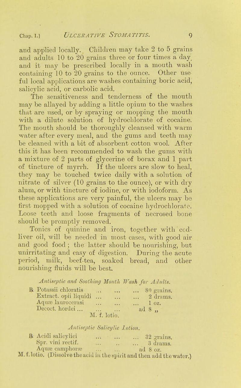 and applied locally. Cliiklieii may take 2 to 5 grains and adults 10 to 20 grains three or four times a day^ and it may be prescribed locally in a mouth wash containing 10 to 20 grains to the ounce. Other use- ful local applications are washes containing boric acid, salicylic acid, or carbolic acid. The sensitiveness and tenderness of the mouth may be allayed by adding a little opium to the washes that are used, or by spraying or mopping the mouth with a dilute solution of hydroclilorate of cocaine. The mouth should be thoroughly cleansed with warm water after every meal, and the gums and teeth may be cleaned with a bit of absorbent cotton wool. After this it has been recommended to wash the gums with a mixture of 2 parts of glycerine of borax and 1 part of tincture of myrrh. If the ulcers are slow to heal, they may be touched twice daily with a solution of nitrate of silver (10 grains to the ounce), or with dry alum, or with tincture of iodine, or with iodoform. As these applications are very painful, the ulcers may be first mopped with a solution of cocaine hydrochloraf e. Loose teeth and loose fragments of necrosed bone should be promptly removed. Tonics of quinine and iron, together with cod- liver oil, will be needed in most cases, with good air and good food; the latter should be nourishing, but unirritating and easy of digestion. During the acute period, milk, beef-tea, soaked bread, and other nourishing fluids will be best. Antiseptic and Soothing Month TFash for AditUs. li Potassii chloratis ... ... ... 80 giains. Extract, apii liquidi 2 drums. Aqufo lauroccrasi ... ... ... 1 oz. Dococt. hordei ad 8 „ M. f. lotio. Antiseptic Salicylic Lotion. R i\cidi salicylici 32 qraiiis. Spr. vini rcctif. ,3 drams. Aquic camphora; ... ... ad 8 oz. M.f. lotio. (Dissolve the acid in the spirit and then add the water.)