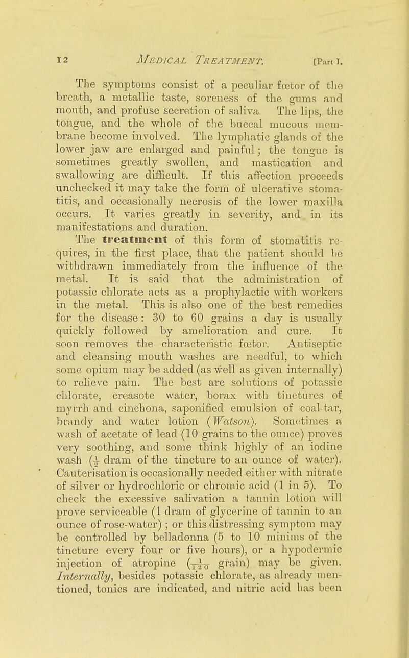 The symptoms consist of a peculiar foetor of tlie breath, a metallic taste, soreness of the gums and month, and profuse secretion of saliva. The li|)S, the tongue, and the whole of tlie buccal mucous mem- brane become involved. The lymphatic glands of the lower jaw are enlarged and painful; the tongue is sometimes greatly swollen, and mastication and swallowing are difficult. If this affection proceeds unchecked it may take the foi-m of ulcerative stoma- titis, and occasionally necrosis of the lower maxilla occurs. It varies greatly in severity, and in its manifestations and duration. Tiie treatment of this form of stomatitis re- quires, in the first place, that the patient should be withdrawn immediately from the influence of the metal. It is said that the administration of potassic chlorate acts as a prophylactic with workers in the metal. This is also one of the best remedies for the disease: 30 to 60 grains a day is usually quickly followed by amelioration and cure. It soon removes the characteristic faster. Antiseptic and cleansing mouth washes are needful, to which some opium may be added (as well as given internally) to relieve pain. The best are solutions of potassic chlorate, creasote water, borax with tinctures of myrrh and cinchona, saponified emulsion of coal-tar, bnuidy and water lotion (Watson). Som(;times a wash of acetate of lead (10 grains to the ounce) proves very soothing, and some think highly of an iodine wash (A dram of the tincture to an ounce of water). Cauterisation is occasionally needed either with nitrate of silver or hydrochloric or chromic acid (1 in 5). To check the excessive salivation a tannin lotion Avill prove serviceable (1 dram of glycerine of tannin to an ounce of rose-water) ; or this distressing symptom may be controlled by belladonna (5 to 10 minims of the tincture every four or five hours), or a hypodermic injection of atropine (yj^ grain) may be given. Internally, besides potassic chlorate, as already men- tioned, tonics are indicated, and nitric acid has been