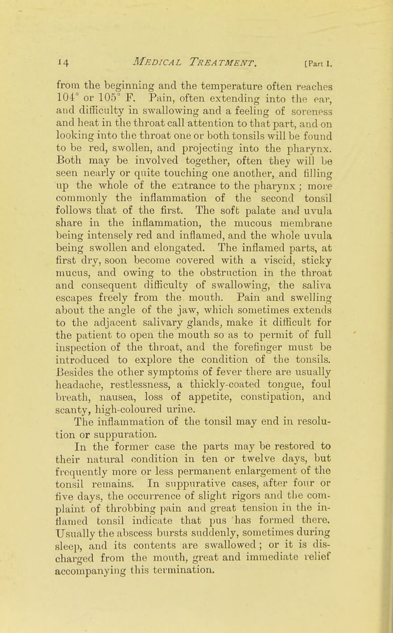 from the beginning and the temperature often reaches 104° or 105° F. Pain, often extending into the ear, and difliculty in swallowing and a feeling of soreness and heat in the throat call attention to that part, and on looking into the throat one or both tonsils will be found to be red, swollen, and projecting into the pharynx. Both may be involved together, often they will be seen nearly or quite touching one another, and filling up the whole of the entrance to the pharynx; more commonly the inflammation of the second tonsil follows that of the first. The sofb palate and uvula share in the inflammation, the mucous membrane being intensely red and inflamed, and the whole uvula being swollen and elongated. The inflamed parts, at first dry, soon become covered with a viscid, sticky mucus, and owing to the obstruction in the throat and consequent difliculty of swallowing, the saliva escapes freely from the mouth. Pain and swelling about the angle of the jaw, which sometimes extends to the adjacent salivary glands, make it diflicult for the patient to open the mouth so as to pex-mit of full inspection of the throat, and the forefinger must be introduced to explore the condition of the tonsils. Besides the other symptoms of fever there are usually headache, restlessness, a thickly-coated tongue, foul breath, nausea, loss of appetite, constipation, and scanty, high-coloured urine. The inflammation of the tonsil may end in resolu- tion or suppuration. In the former case the parts may be restored to their natural condition in ten or twelve days, but frequently more or less permanent enlargement of the tonsil remains. In suppurative cases, after four or five days, the occurrence of slight rigoi's and the com- plaint of throbbing pain and great tension in the in- flamed tonsil indicate that pus has formed there. Usually the abscess bursts suddenly, sometimes during slee)), and its contents are swallowed ; or it is dis- charged from the mouth, great and immediate relief accompanying this termination.
