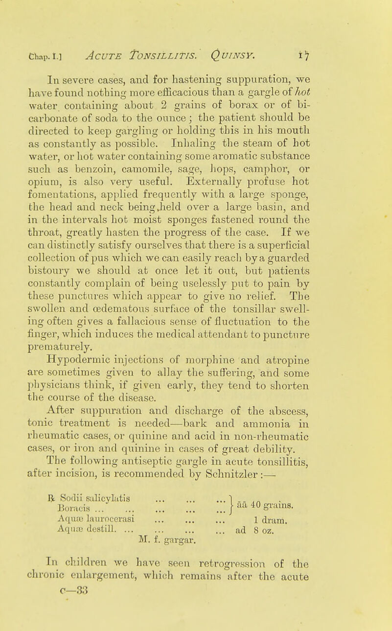 Cliap-i-] Acute Tonsillitis.' (Quinsy. In severe cases, and for hastening suppuration, we have found nothing more efficacious than a gargle of Ao^ water containing about 2 grains of borax or of bi- carbonate of soda to the ounce ; the patient should be directed to keep gargling or holding this in his mouth as constantly as possible. Inhaling the steara of hot water, or hot water containing some aromatic substance such as benzoin, camomile, sage, Jiops, camphor, or opium, is also very useful. Externally profuse hot fomentations, applied frequently with a large sponge, the head and neck being Jield over a large basin, and in the intervals hot moist sponges fastened round the throat, greatly hasten the progress of the case. If we can distinctly satisfy ourselves that there is a superficial collection of pus which we can easily reach by a guarded bistoury we should at once let it out, but patients constantly complain of being uselessly put to pain by these punctures which appear to give no relief. The swollen and (Edematous surface of the tonsillar swell- ing often gives a fallacious sense of fluctuation to the finger, which induces the medical attendant to puncture prematurely. Hypodermic injections of morphine and atropine are sometimes given to allay the suffering, and some physicians think, if given early, they tend to shorten the course of the disease. After suppuration and discharge of the abscess, tonic treatment is needed—bark and ammonia in rheumatic cases, or quinine and acid in non-rheumatic cases, or iron and quinine in cases of great debility. The following antiseptic gargle in acute tonsillitis, after incision, is recommended by Schnitzler:— Bt Sodii salicylatis Boracia ... Aqua3 laurocei'asi M. f. gargar. In children we have seen retrogression of the chronic enlargement, which remains after the acute 0—33 ■ iia 40 grains. 1 dram,