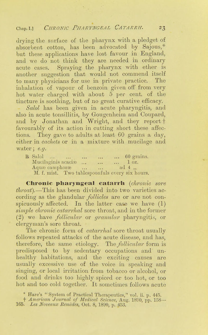 drying tlie surface of the pharynx with a pledget of absorbent cotton, lias been advocated by Sajous,* but these applications have lost favour in England, and we do not think they are needed in ordinary acute cases. Spraying the pharynx with etlier is another suggestion that would not commend itself to many physicians for use in private pi-actice. The inlialation of vapour of benzoin given off from very liot water charged with about 5 per cent, of the tincture is soothing, but of no gi-eat curative efficacy. Salol has been given in acute pharyngitis, and also in acute tonsillitis, by Goiigenheim and Coupard, and by Jonathan and Wright, and they report f favourably of its action in cutting short these affec- tions. They gave to adixlts at least 60 grains a day, either in cachets or in a mixture with mucilage and water; e.g. li Salol ... ... ... ... ... 60 grains. Mucilaginis acacite ... ... ... 1 oz. Aqiue cariiphorsB ... ... ad 4 ,, M. f. mist. Two taUespoonfills every six hours. Chronic pharyngeal catarrh (chronic sore throat).—This has been divided into two varieties ac- cording as the glandular follicles are or are not con- spicuously affected. In the latter case we have (1) simple chronic catarrlial sore throat, and in the former (2) we have follicular or gramdar pharyngitis, or clergyman's sore throat. The chronic form of catarrlial sore throat usually follows repeated attacks of the acute disease, and has, therefore, the same etiology. The follicular form is predisposed to by sedentary occupations and un- healthy habitations, and the exciting causes are u,sually excessive use of the voice in speaking and singing, or local irritation from tobacco or alcohol, or food and drinks too highly spiced or too hot, or too hot and too cold together. It sometimes follows acute * Hare's System of Practical Therapeutics, vol. ii. p. 44.5. t American Journal of Medical Science, Aug. 1800, i^p. 158— 165. Les Noveaux llemiides, Oct. 8, 1890, p. 453.