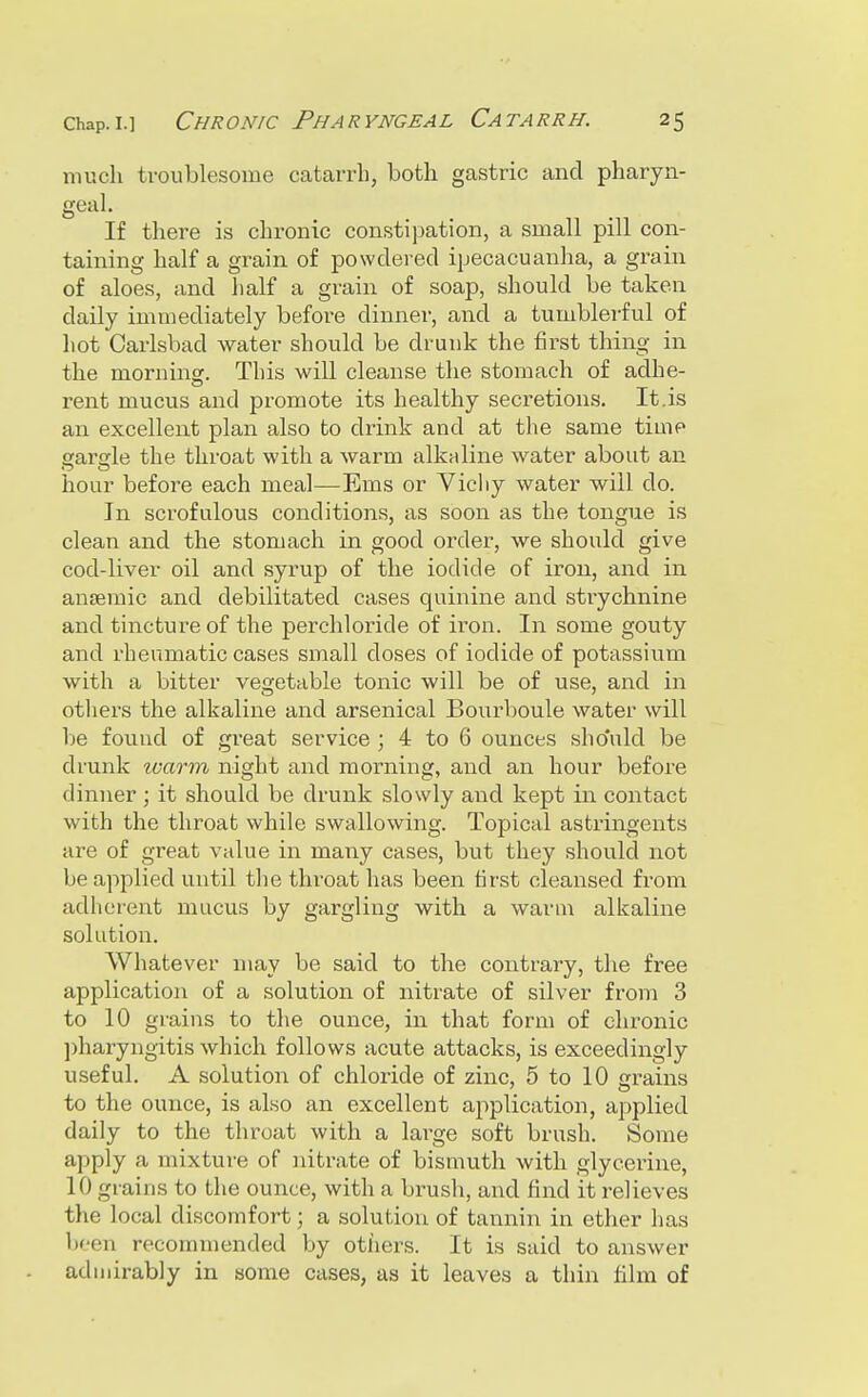 much troublesome catarrh, both gastric and pharyn- geal. If there is chronic consti])ation, a small pill con- taining half a grain of powdered ipecacuanha, a grain of aloes, and half a grain of soap, should be taken daily immediately before dinner, and a tumblerful of hot Carlsbad water should be drunk the first thing in the morning. This will cleanse the stomach of adhe- rent mucus and promote its healthy secretions. It.is an excellent plan also to drink and at the same time earofle the throat with a warm alkaline water about an hour before each meal—Ems or Vicliy water will do. In scrofulous conditions, as soon as the tongue is clean and the stomach in good order, we should give cod-liver oil and syrup of the iodide of iron, and in ansemic and debilitated cases quinine and strychnine and tincture of the perchloride of iron. In some gouty and rheumatic cases small doses of iodide of potassium with a bitter vegetable tonic will be of use, and in otiiers the alkaline and arsenical Bourboule water will be found of great service ; 4 to 6 ounces sho'uld be drunk warm night and morning, and an hour before dinner ; it should be drunk slowly and kept in contact with the throat while swallowing. Topical astringents are of great value in many cases, but they should not be applied until the throat has been first cleansed from adherent mucus by gargling with a warm alkaline solution. Whatever may be said to the contrary, the free application of a solution of nitrate of silver from 3 to 10 grains to the ounce, in that form of chronic pharyngitis which follows acute attacks, is exceedingly useful. A solution of chloride of zinc, 5 to 10 grains to the ounce, is also an excellent application, applied daily to the throat with a large soft brush. Some apply a mixture of nitrate of bismuth with glycerine, 10 grains to the ounce, with a brush, and find it relieves the local discomfort; a solution of tannin in ether has been recommended by otliers. It is said to answer admirably in some cases, as it leaves a thin film of
