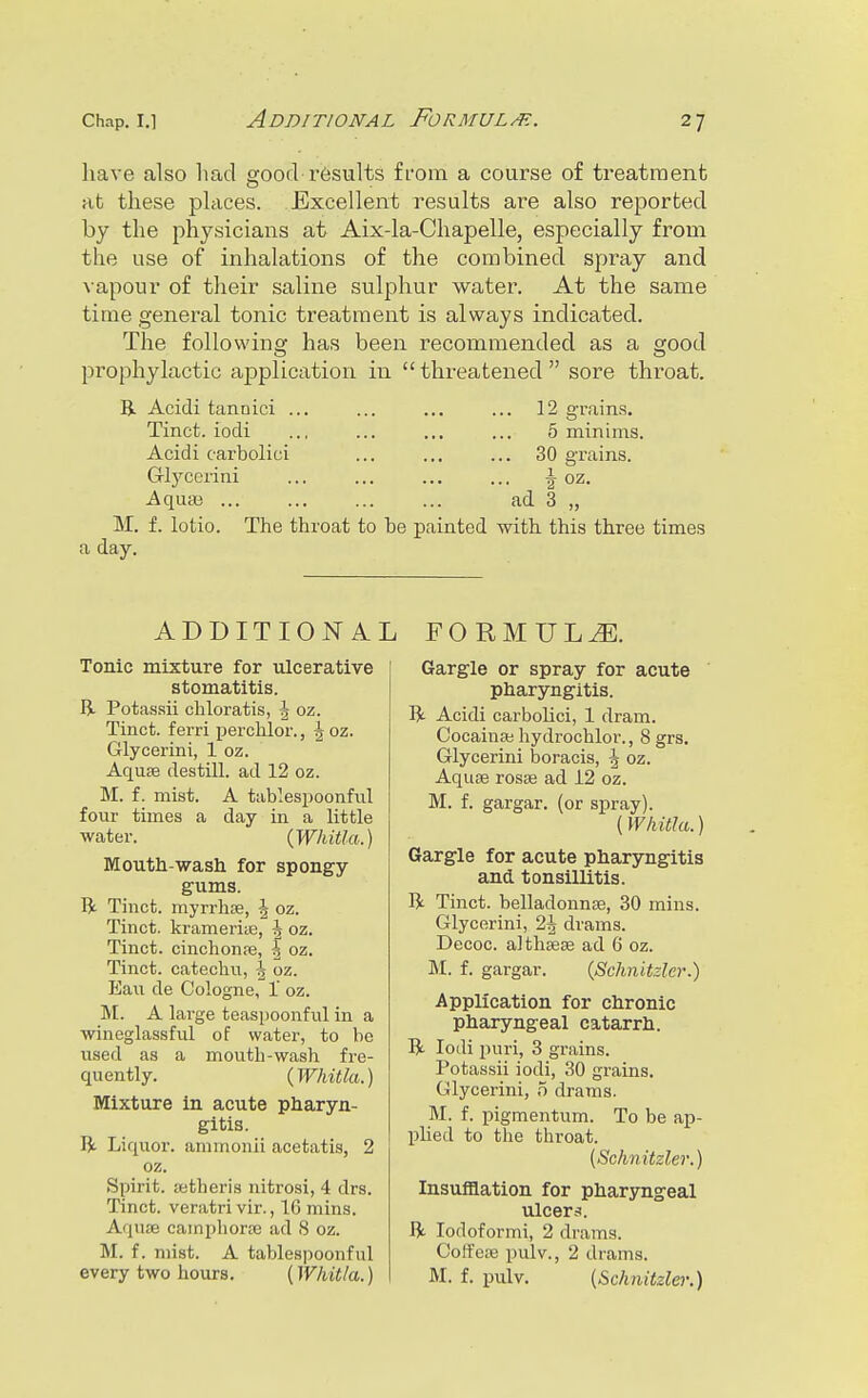 Additional Formul/e. have also had gooch results from a course of treatment at these places. Excellent results are also reported by the physicians at Aix-la-Chapelle, especially from the use of inhalations of the combined spray and vapour of their saline sulphur water. At the same time general tonic treatment is always indicated. The following has been recommended as a good prophylactic application in  threatened  sore throat. Bl Acidi tannici ... ... ... ... 12 grain.s. Tinct. iodi ... ... ... ... 5 minims. Acidi carbolici ... ... ... 30 grains. Glycerini ... ... ... ... \ oz. Aqua3 ad 3 „ M. f. lotio. The throat to be painted with this three times a day. ADDITIONAL FORMULA. Tonic mixture for ulcerative stomatitis. R Potassii chloratis, \ oz. Tinct. ferri perchlor., \ oz. Glycerini, 1 oz. Aquae destill. ad 12 oz. M. f. mist. A tablespoonful four times a day in a little water. {Whitla.) Mouth-wash for spongy gums. R Tinct. myrrhse, | oz. Tinct. ki-ameriie, ^ oz. Tinct. cinchonfe, -| oz. Tinct. catechu, oz. Eau de Cologne, 1' oz. M. A large teaspoonful in a wineglassful of water, to be used as a mouth-wash fre- quently. (Whitla.) Mixture in acute pharyn- gitis. R. Liquor, ammonii acetatis, 2 oz. Spirit, ietheris nitrosi, 4 drs. Tinct. veratri vir., 16 mins. Aquae cainphorsc ad 8 oz. M. f. mist. A tablespoonful every two hours. (Whit/a.) Gargle or spray for acute pharyngitis. R Acidi carbolici, 1 dram. Cocainai hydrochlor., 8 grs. Glycerini boracis, g oz. Aquae rosse ad 12 oz. M. f. gargar. (or spray). (Whitla.) Gargle for acute pharyngitis and. tonsillitis. R Tinct. belladonnae, 30 mins. Glycerini, 2^ drams. Decoc. althaeae ad 6 oz. M. f. gargar. {Schnitzler.) Application for chronic pharyngeal catarrh. R Iodi puri, 3 grains. Potassii iodi, 30 grains. Glycerini, 5 drams. M. f. pigmentum. To be ap- pHed to the throat. [Schnitzler.) Insufflation for pharyngeal ulcers. ft. lodoformi, 2 drams. Coffeae pulv., 2 drams. M. f. pulv. [Schnitzle)'.)