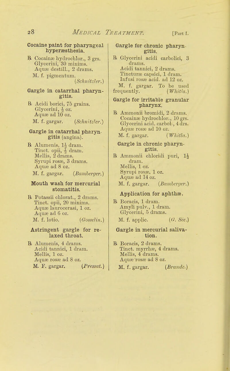 Cocaine paint for pharyngeal hypersestliesia. IJt Cocainse hyclrochlor., 3 grs. Glycerini, 30 minims. Aquaj destill., 2 drams. M. f. pigmentum. {Schnitzler.) Gargle in catarrhal pharyn- gitis. ft Acidi borici, 75 grains. Glycerini, \ oz. Aquae ad 10 oz. M. f. gargar. (Schnitzler.) Gargle in catarrhal pha,ryn- gitis (angina). B Alumenis, 1^ dram. Tinct. opii, -g dram. Mellis, 2 drams. Syrupi rosse, 3 drams. Aquse ad 8 oz. M. f. gargar. {Bamherger.) Mouth wash for mercurial stomatitis. B. Potassii chlorat., 2 drams. Tinct. ojoii, 20 minims. Aquae laurocerasi, 1 oz. Aquae ad 6 oz. M. f. lotio. (Gosselin.) Astringent gargle for re- laxed throat. IV Alumenis, 4 drams. Acidi tannici, 1 dram. Mellis, 1 oz. Aquae rosae ad 8 oz. M. F. gargar. {Pressat.) Gargle for chronic pharyn- gitis. B Glycerini acidi carbolici, 3 drams. Acidi tannici, 2 drams. Tincturae capsici, 1 dram. Infusi rosae acid, ad 12 oz. M. f. gargar. To be used frequently. (Whit/a.) Gargle for irritable granular pharynx. B Ammonii bromidi, 2 drams. Cocainae hydrochlor., 10 grs. Glycerini acid, carbol., 4 drs. Aquae rosae ad 10 oz. M. f. gargar. ( Whitla.) Gargle in chronic pharyn- gitis. B Ammonii chloridi puri, IJ dram. Mellis, 1 oz. Syrupi rosae, 1 oz. Aquae ad 14 oz. M. f. gargar. {Bumhcnier.) Application for aphthae. B Boracis, 1 di-am. Amyli pulv., 1 dram. Glycerini, 5 drams. M. f. applic. (tf. See.) Gargle in mercurial saliva- tion. B Boracis, 2 drams, Tinct. myrrhse, 4 drams. Mellis, 4 drams. Aquae rosae ad 8 oz. M. f. gargar. [Brande.)