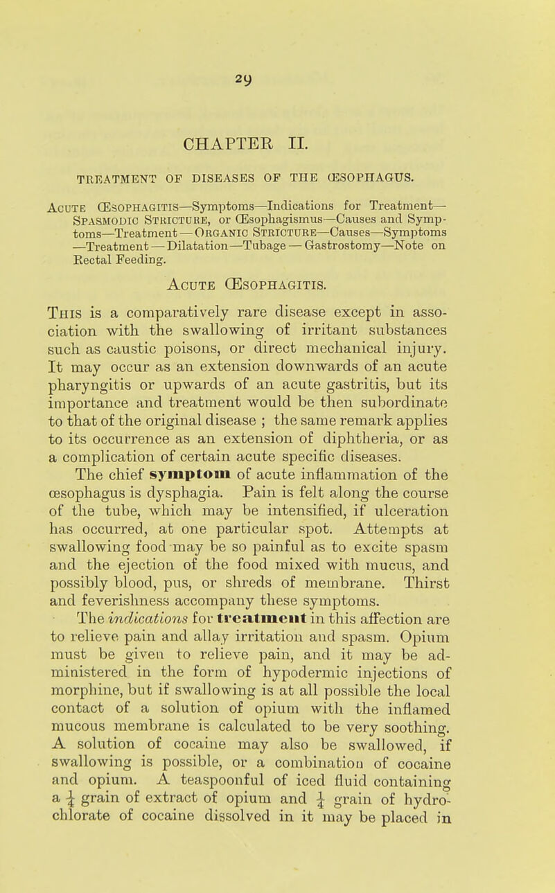 CHAPTER 11. TREATMENT OF DISEASES OP THE (ESOPHAGUS. Acute CEsophagitis—Symptoms—Indications for Treatment— Spasmodic Stricture, or CEsophagismus—Causes and Symp- toms—Treatment — Organic Stricture—Causes—Symptoms —Treatment — Dilatation —Tubage — Gastrostomy—Note on Rectal Feeding. Acute CEsophagitis. This is a comparatively rare disease except in asso- ciation with the swallowing of irritant substances such as caustic poisons, or direct mechanical injury. It may occur as an extension downwards of an acute pharyngitis or upwards of an acute gastritis, but its importance and treatment would be then subordinate to that of the original disease ; the same remark applies to its occurrence as an extension of diphtheria, or as a complication of certain acute specific diseases. The chief symptom of acute inflammation of the oesophagus is dysphagia. Pain is felt along the course of the tube, which may be intensified, if ulceration has occurred, at one particular spot. Attempts at swallowing food may be so painful as to excite spasm and the ejection of the food mixed with mucus, and possibly blood, pus, or shreds of membrane. Thirst and feverishness accompany these symptoms. The indications for trea,tmeiit in this affection are to relieve pain and allay irritation and spasm. Opium must be given to relieve pain, and it may be ad- ministered in the form of hypodermic injections of morphine, but if swallowing is at all possible the local contact of a solution of opium with the inflamed mucous membrane is calculated to be very soothing. A solution of cocaine may also be swallowed, if swallowing is possible, or a combinatiou of cocaine and opium. A teaspoonful of iced fluid containing a \ grain of extract of opium and I grain of hydro- chlorate of cocaine dissolved in it may be placed in
