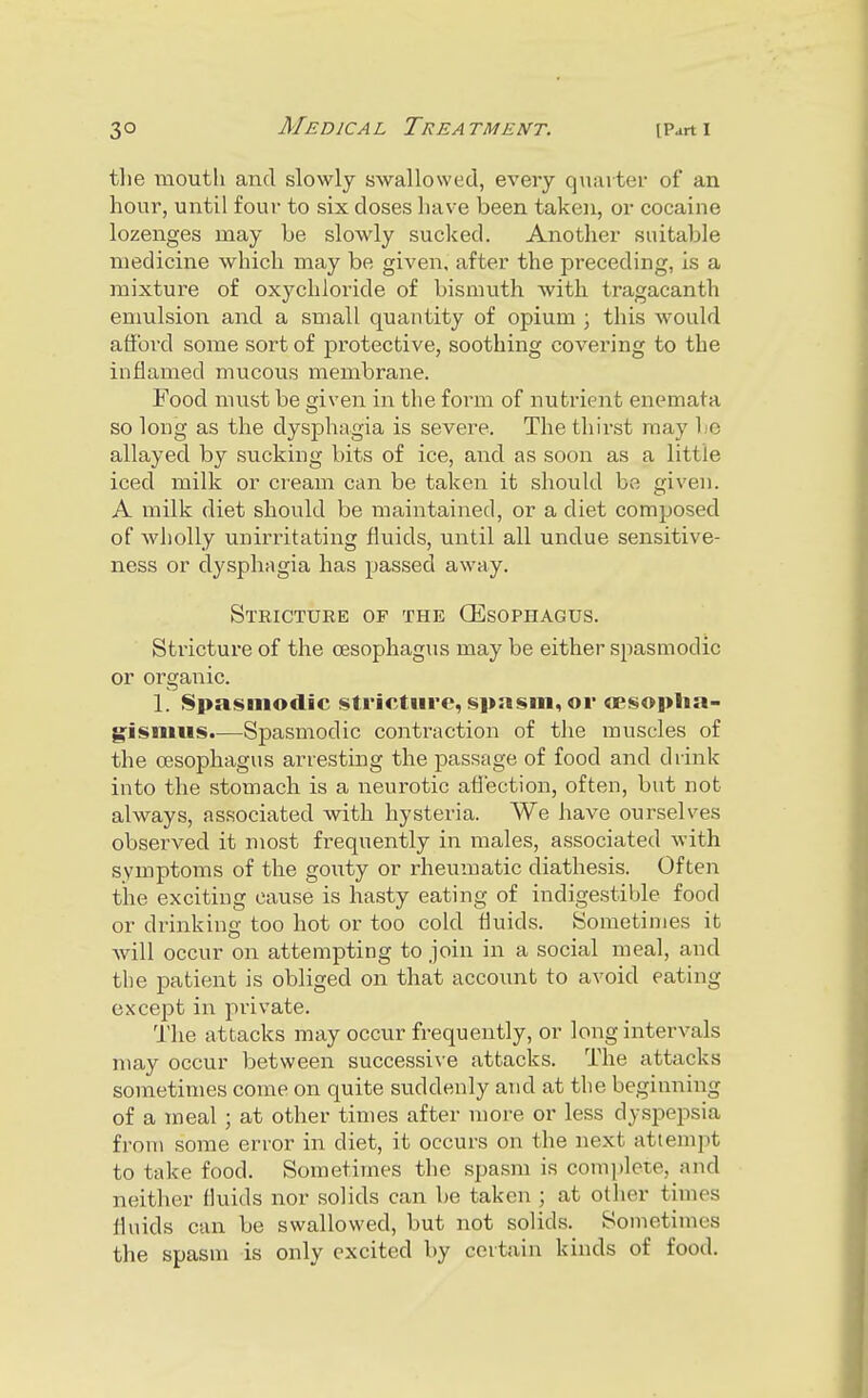 tlie mouth and slowly swallowed, every quarter of an hour, until four to six doses liave been taken, or cocaine lozenges may be slowly sucked. Another suitable medicine which may be given, after the preceding, is a mixture of oxychloride of bismuth with tragacanth emulsion and a small quantity of opium ; this Avoiild afford some sort of protective, soothing covering to the inflamed mucous membrane. Food must be given in the foi'm of nutrient enemata so long as the dys^Dhagia is severe. The thirst may be allayed by sucking bits of ice, and as soon as a little iced milk or cream can be taken it should be given. A milk diet sliould be maintained, or a diet composed of wholly unirritating fluids, until all undue sensitive- ness or dysphiigia has passed away. Stricture of the OEsophagus. Stricture of the oesophagus may be either spasmodic or organic. 1. Spasmodic stricture, spasm, or <Bsoplia- gismus.—Spasmodic contraction of the muscles of the oesophagus arresting the passage of food and drink into the stomach is a neurotic aflection, often, but not always, associated with hysteria. We have ourselves observed it most frequently in males, associated with symptoms of the gouty or rheumatic diathesis. Often the exciting cause is hasty eating of indigestible food or drinking too hot or too cold fluids. Sometimes it will occur on attempting to join in a social meal, and the patient is obliged on that accoimt to avoid eating except in private. The attacks may occur frequently, or long intervals may occur between successive attacks. The attacks sometimes come on quite suddenly and at the beginning of a meal ; at other times after more or less dyspepsia from some error in diet, it occurs on the next attempt to take food. Sometimes the spasm is complete, and neither fluids nor solids can be taken ; at other times fluids can be swallowed, but not solids. Sometimes the spasm is only excited by certain kinds of food.