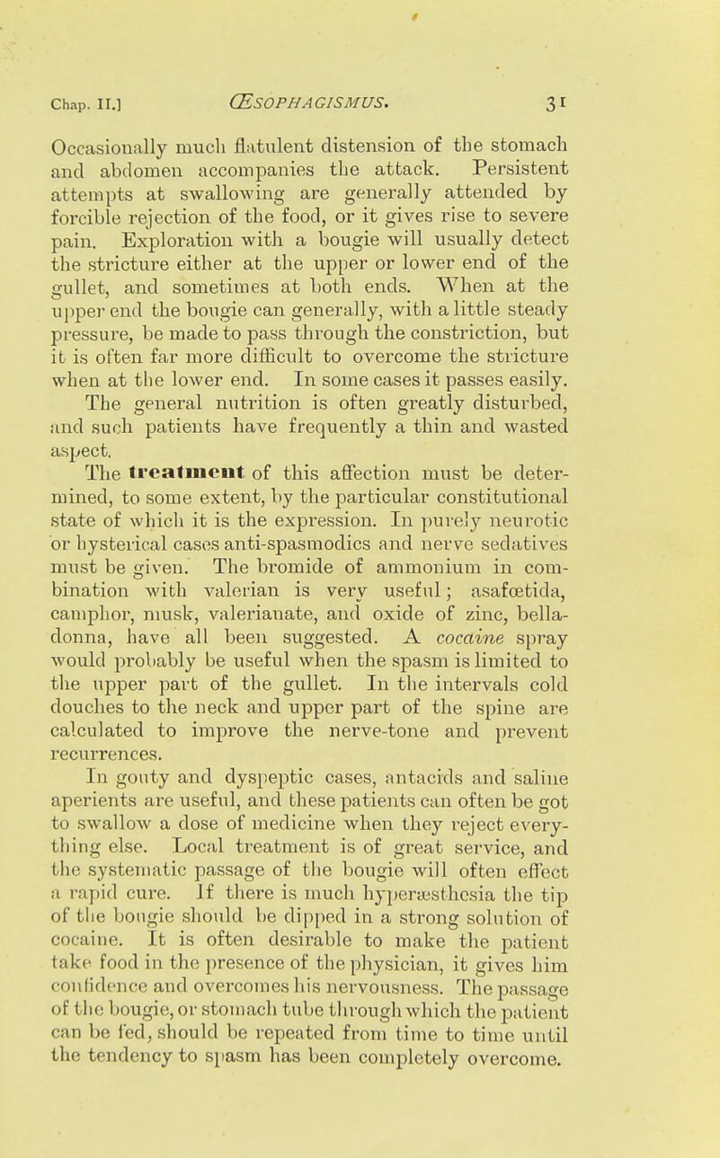 Occasionally much flatulent distension of the stomach and abdomen accompanies the attack. Persistent attempts at swallowing are generally attended by forcible rejection of the food, or it gives rise to severe pain. Exploration with a bougie will usually detect the stricture either at the upper or lower end of the ffullet, and sometimes at both ends. When at the upper end the bougie can generally, with a little steady pressure, be made to pass through the constriction, but it is often far more difficult to overcome the stricture when at the lower end. In some cases it passes easily. The general nutrition is often greatly disturbed, and such patients have frequently a thin and wasted aspect. The trcalmeiit of this affection must be deter- mined, to some extent, by the particular constitutional state of which it is the expression. In ])urejy neurotic or hysterical cases anti-spasmodics and nerve sedatives must be given. The bi^omide of ammonium in com- bination with valerian is very useful; asafoetida, camphor, musk, valerianate, and oxide of zinc, bella- donna, have all been suggested. A cocaine spray would probably be useful when the spasm is limited to the upper part of the gullet. In the intervals cold douches to the neck and upper part of the spine are calculated to improve the nerve-tone and prevent recurrences. In gouty and dyspeptic cases, antacids and saline aperients are useful, and these patients can often be got to swallow a dose of medicine when they reject every- thing else. Local treatment is of great service, and the systematic passage of the bougie will often effect a rapid cure. If there is much hypenesthcsia the tip of tlie bougie should be dipped in a strong solution of cocaine. It is often desirable to make the patient take food in the presence of the physician, it gives him confidence and overcomes his nervousness. The passage of the bougie, or stomach tube through which the patient can be fed, should be repeated from time to time until the tendency to spasm has been completely overcome.