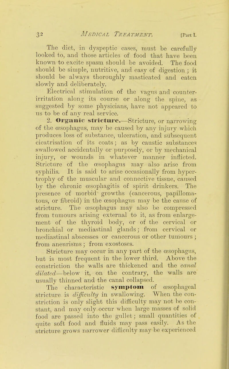 The diet, in dyspeptic cases, must be carefully looked to, and those articles of food that have been known to excite spasm should be avoided. The food should be simple, nutritive, and easy of digestion ; it should be always thoroughly masticated and eaten slowly and deliberately. Electrical stimulation of the vagus and counter- irritation along its course or along the spine, as suggested by some physicians, have not appeared to us to be of auy real service. 2. Organic stricture.—Stricture, or narrowing of the oesophagus, may be caused by any injury which produces loss of substance, ulceration, and subsequent cicatrisation of its coats; as by caustic substances swallowed accidentally or j)urposely, or by mechanical injury, or wounds in whatever marnier inflicted. Stricture of the oesophagus may also arise from syphilis. It is said to arise occasionally from hyper- trophy of the muscular and connective tissue, caused by the chronic oesophagitis of spirit drinkers. The presence of morbid growths (cancerous, papilloma- tous, or fibroid) in the oesophagus may be the cause of stricture. The oesophagus may also be compressed from tumours arising external to it, as from enlarge- ment of the thyroid body, or of the cervical or bronchial or mediastinal glands; from cervical or mediastinal abscesses or cancerous or other tumours j from aneurisms ; from exostoses. Stricture may occur in any part of the oesophagus^ but is most frequent in the lower third. Above the constriction the walls are thickened and the canal dilated—below it, on the contrary, the walls are usTially thinned and the canal collapsed. The characteristic symptom of oesophageal stricture is difficidty in swallowing. When the con- striction is only slight this diiflculty may not be con- stant, and may only occur when large masses of solid food are passed into the gullet; small quantities of quite soft food and fluids may pass easily. As the stricture grows narrower difliculty may be experienced