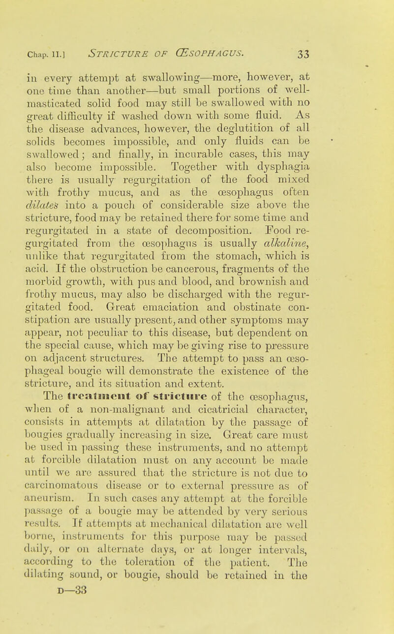 ill eveiy attempt at swallowing—more, however, at one time than another—but small portions of well- ma.sticated solid food may still be swallowed with no great difficulty if washed down with some fluid. As the disease advances, however, the deglutition of all solids becomes impossible, and only fluids can be swallowed; and finally, in incurable cases, this may also become impossible. Together with dysphagia tliere is usually regurgitation of the food mixed with frothy mucus, and as the oesophagus often dilates into a poucli of considerable size above the stricture, food may be retained there for some time and regurgitated in a state of decomposition. Food re- gurgitated from the oesophagus is usually cdkaline, unlike that reuurijitated from the stomach, which is acid. If the obstruction be cancerous, fragments of the morbid growth, with pus and blood, and brownish and frothy mucus, may also be discharged with the regur- gitated food. Great emaciation and obstinate con- stipation are usually present, and other symptoms may appear, not peculiar to this disease, but dependent on the special cause, which may be giving rise to pressure on adjacent structures. The attempt to pass an oeso- phageal bougie will demonstrate the existence of the stricture, and its situation and extent. The treatment of stricture of the oesophagus, wlien of a non-malignant and cicatricial character, consists in attempts at dilatation by the passage of bougies gradually increasing in size. Great care must be used in passing these instruments, and no attempt at forcible dilatation must on any accoimt be made until we are assured that the stricture is not due to carcinomatous disease or to external pressure as of aneurism. In such cases any attempt at the forcible passage of a bougie may be attended by very serious results. If attempts at niechanical dilatation are well borne, instruments for this purpose may be passed daily, or on alternate days, or at longer intervahs, according to the toleration of the patient. The dilating sound, or bougie, should be retained in the D—33