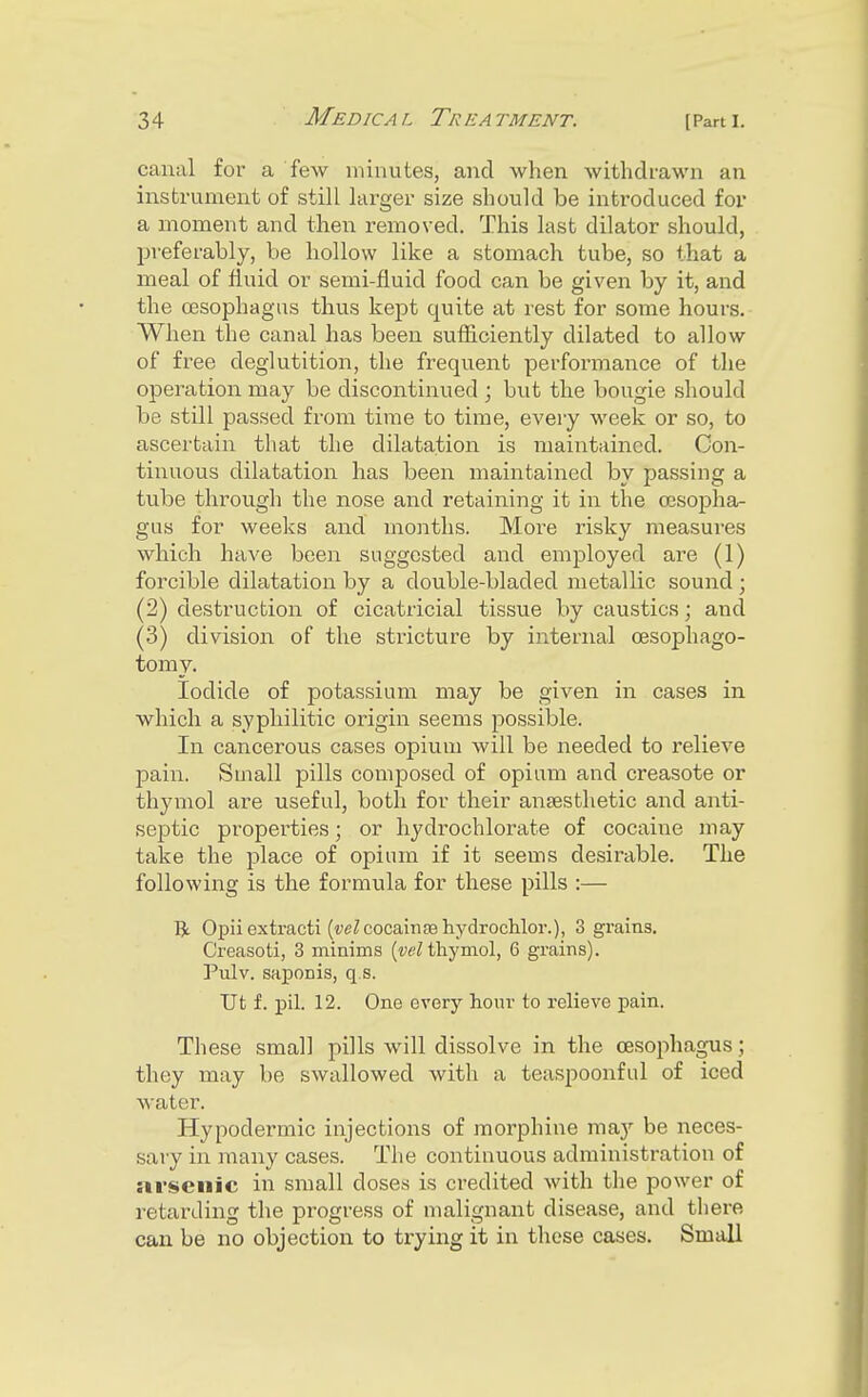 canal for a few minutes, and when withdrawn an instrument of still larger size should be introduced for a moment and then removed. This last dilator should, jjreferably, be hollow like a stomach tube, so that a meal of fluid or semi-fluid food can be given by it, and the oesophagus thus kept quite at rest for some hours. When the canal has been sufiiciently dilated to allow of free deglutition, the frequent performance of the oj)eration may be discontinued ; but the bougie should be still passed from time to time, eveiy week or so, to ascertain that the dilatation is maintained. Con- tinuous dilatation has been maintained by passing a tube through the nose and retaining it in the oesopha- gus for weeks and months. More risky measures which haA'e been suggested and employed are (1) forcible dilatation by a double-bladed metallic sound ; (2) destruction of cicatricial tissue by caustics; and (3) division of the stricture by internal oesophago- tomy. Iodide of potassium may be given in cases in which a syphilitic origin seems possible. In cancerous cases opium will be needed to relieve pain. Small pills composed of opium and creasote or thymol are useful, both for their anaesthetic and anti- septic properties; or hydrochlorate of cocaine may take the place of opium if it seems desirable. The following is the formula for these pills :— R Opii extract! (wZcocainas hydrochlor.), 3 grains, Creasoti, 3 minims (wZ thymol, 6 grains). Pulv. saponis, q.s. Ut f. pil. 12. One every hour to relieve pain. These small pills will dissolve in the oesophagus; they may be swallowed with a teaspoonful of iced water. Hypodermic injections of morphine ma}'' be neces- sary in many cases. The continuous administration of arsenic in small doses is credited with the power of retarding the progress of malignant disease, and there can be no objection to trying it in these cases. Small