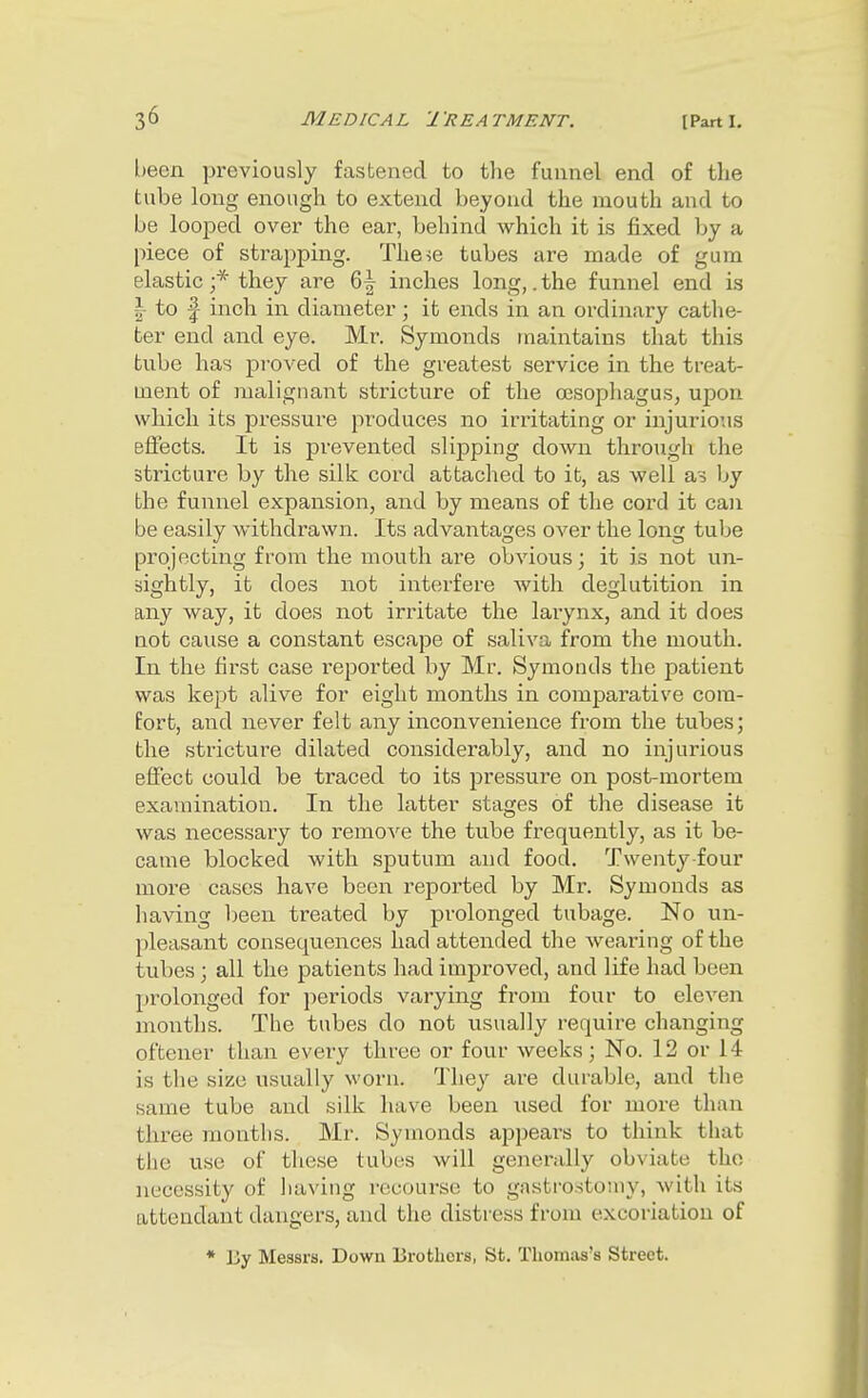 l)een previously fastened to the funnel end of the tube long enough to extend beyond the mouth and to be looped ovei' the ear, behind which it is fixed by a piece of strapping. These tubes are made of gum elastic ;* they are 6| inches long,. the funnel end is ~ to f inch in diameter; it ends in an ordinary cathe- ter end and eye. Mr. Symonds maintains that this tube has proved of the greatest service in the treat- ment of malignant stricture of the oesophagus, upon which its pressure produces no irritating or injurious effects. It is prevented slipping down through the stricture by the silk cord attached to it, as well as by the funnel expansion, and by means of the cord it can be easily withdrawn. Its advantages over the long tube projecting from the mouth are obvious; it is not un- sightly, it does not interfere with deglutition in any way, it does not irritate the larynx, and it does not cause a constant escape of saliva from the mouth. In the first case reported by Mr. Symonds the patient was kept alive for eight months in comparative com- fort, and never felt any inconvenience from the tubes; the strictui'e dilated considerably, and no injurious effect could be traced to its pressure on post-mortem examination. In the latter stages of the disease it was necessary to remove the tube frequently, as it be- came blocked with sputum and food. Twenty four more cases have been reported by Mr. Symonds as having l;een treated by prolonged tubage. No un- pleasant consequences had attended the wearing of the tubes ; all the patients had improved, and life had been prolonged for periods varying from four to eleven months. The tubes do not usually require changing oftener than every three or four weeks; No. 12 or 14 is the size usually worn. They are durable, and the same tube and silk have been used for more than three months. Mr. Symonds appears to think that the use of these tubes will generally obviate the necessity of having recourse to gastrostomy, with its attendant dangers, and the distress from excoriation of * Ey Messrs, Down Erothors, St, Thomas's Street.