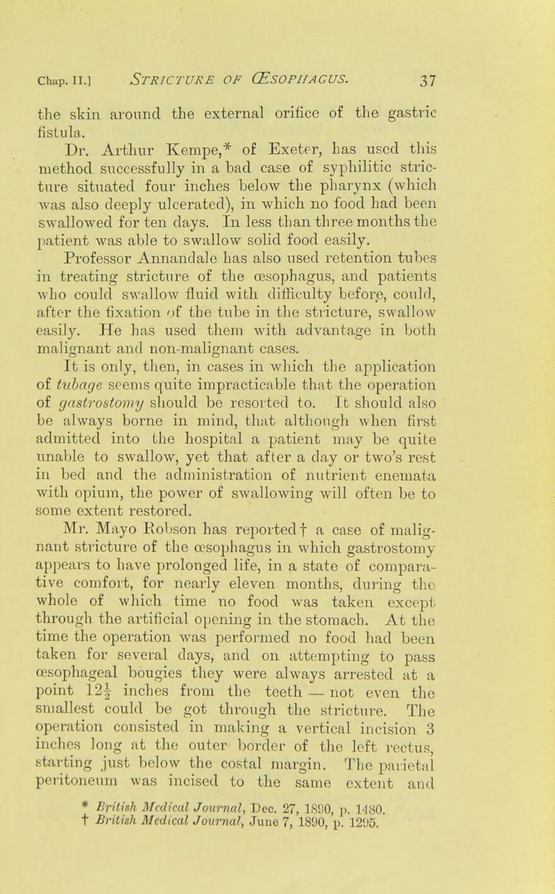 the skin around the external orifice of the gastric fistula. Dr. Arthur Kempe,* of Exeter, has used this method successfully in a bad case of syphilitic stric- ture situated four inches below the pharynx (which was also deeply ulcerated), in which no food had been swallowed for ten days. In less than three months the patient was able to swallow solid food easily. Professor Annandale has also used retention tubes in treating stricture of the 03so]jhagus, and patients who could swallow fluid with difficulty before, could, after the fixation of the tube in the stricture, swallow easily. He has used them with advantage in both malignant and non-malignant cases. It is only, then, in cases in which the application of txibage seems quite impracticable that the operation of gastrostomy should be resorted to. It should also be always borne in mind, that although when first admitted into the hospital a patient may be quite unable to swallow, yet that after a day or two's rest in bed and the administration of nutrient enemata with opium, the power of swallowing will often be to some extent restored. Mr. Mayo Robson has reported f a case of malig- nant stricture of the oesophagus in which gastrostomy appears to have prolonged life, in a state of compara- tive comfort, for nearly eleven months, during the whole of which time no food was taken excepf. through the artificial opening in the stomach. At the time the operation was performed no food had been taken for several days, and on attempting to pass oesophageal bougies they were always arrested at a point 12| inches from the teeth — not even the sn)allest could be got through the strictui-e. The operation consisted in making a vertical incision 3 inches long at the outer border of the left i-ectus, starting just below the costal margin. The parietal peritoneum was incised to the same extent and * British Medical Journal, Dec. 27, IS'JO, p. 1480. t British Medical Journal, June 7, 1890, p. 12'J5.