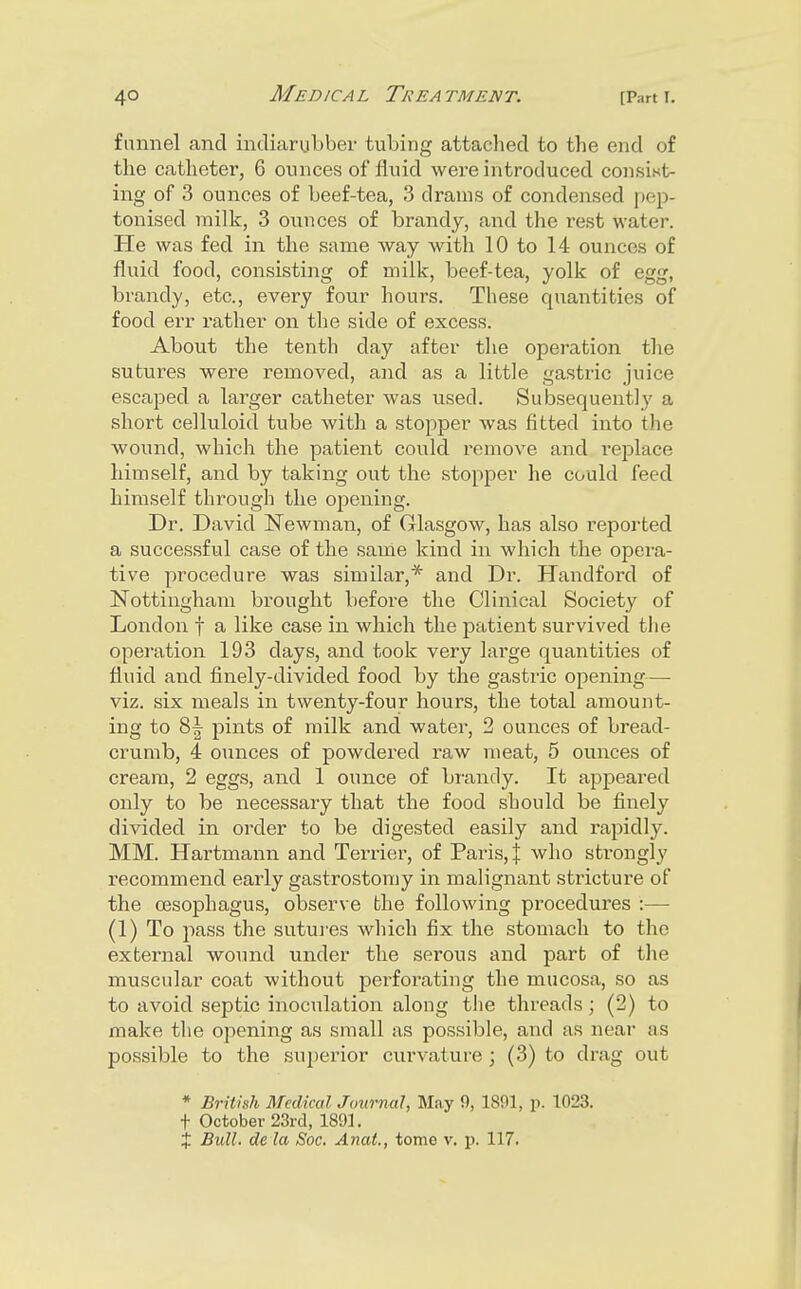 funnel and indiarubber tubing attaclied to the end of the catheter, 6 ounces of fluid were introduced consist- ing of 3 ounces of beef-tea, 3 drams of condensed pep- tonised milk, 3 ounces of brandy, and the i-est water. Pie was fed in the same way with 10 to 14 ounces of fluid food, consisting of milk, beef-tea, yolk of egg, brandy, etc., every four hours. These quantities of food err rather on the side of excess. About the tenth day after the operation the sutures were removed, and as a little gastric juice escaped a larger catheter was used. Subsequently a short celluloid tube with a stopper was fitted into the wound, which the patient could remove and replace himself, and by taking out the stopper he could feed himself through the opening. Dr. David Newman, of Glasgow, has also reported a successful case of the saule kind in which the opera- tive procedure was similar,* and Dr. Handford of Nottingham brought before the Clinical Society of London f a like case in which the patient survived the operation 193 days, and took very large quantities of fluid and finely-divided food by the gastric opening— viz. six meals in twenty-four hours, the total amount- ing to pints of milk and water, 2 ounces of bread- crumb, 4 ounces of powdered raw meat, 5 ounces of cream, 2 eggs, and 1 ounce of bi-andy. It appeared only to be necessary that the food should be finely divided in order to be digested easily and rapidly. MM. Hai-tmann and Terrier, of Paris, | who strongly recommend early gastrostomy in malignant stricture of the oesophagus, observe the following procedures :— (1) To pass the sutures which fix the stomach to the external wound under the serous and part of the muscular coat without perforating the mucosa, so as to avoid septic inoculation along the threads; (2) to make the opening as small as possible, and as near as possible to the superior curvature ; (3) to drag out * Brithh Medkcd Journal, May 9, 1891, p. 1023. t October 23rd, 1891.