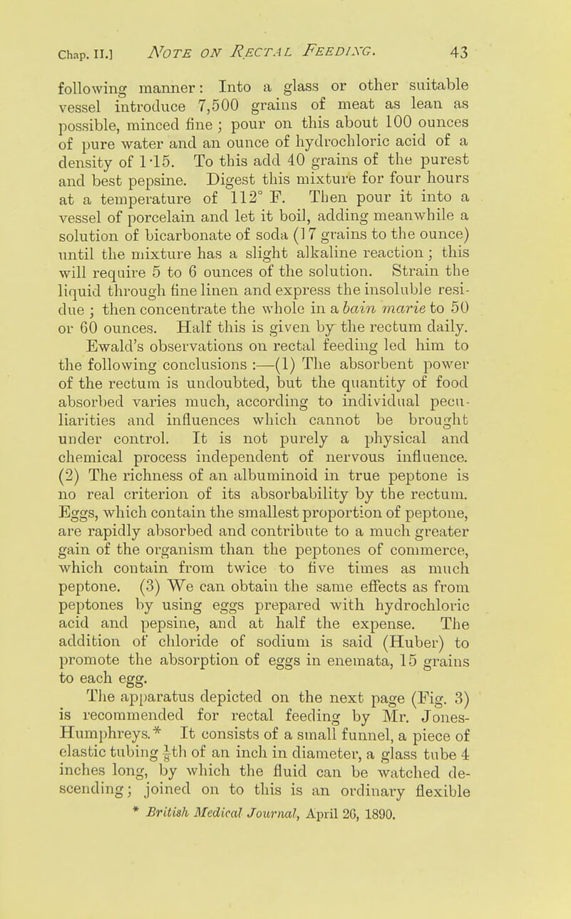 following manner: Into a glass or other suitable vessel introduce 7,500 grains of meat as lean as possible, minced fine ; pour on this about 100 ounces of pure water and an ounce of hydrochloric acid of a density of 1-15. To this add 40 grains of the purest and best pepsine. Digest this mixture for four hours at a temperature of 112° F. Then pour it into a vessel of porcelain and let it boil, adding meanwhile a solution of bicarbonate of soda (17 grains to the ounce) until the mixture has a slight alkaline reaction; this will require 5 to 6 ounces of the solution. Strain the liquid through fine linen and express the insoluble resi- due ; then concentrate the whole in a hain marie to 50 or 60 ounces. Half this is given by the rectum daily. Ewald's observations on rectal feeding led him to the following conclusions :—(1) The absorbent power of the rectum is undoubted, but the quantity of food absorbed varies much, according to individual pecu- liarities and influences which cannot be brought under control. It is not purely a physical and chemical process independent of nervous influence. (2) The richness of an albuminoid in true peptone is no real criterion of its absorbability by the rectum. Eggs, which contain the smallest proportion of peptone, are rapidly absorbed and contribute to a much greater gain of the organism than the peptones of commerce, which contain from twice to five times as much peptone. (3) We can obtain the same effects as from peptones by using eggs prepai-ed with hydrochloric acid and pepsine, and at half the expense. The addition of chloride of sodium is said (Huber) to promote the absorption of eggs in enemata, 15 grains to each egg. The apparatus depicted on the next page (Fig. 3) is recommended for rectal feeding by Mr. Jones- Humphreys.* It consists of a small funnel, a piece of elastic tubing ith of an inch in diameter, a glass tube 4 inches long, by which the fluid can be watched de- scending; joined on to this is an ordinary flexible * British Medical Journal, April 2G, 1890.
