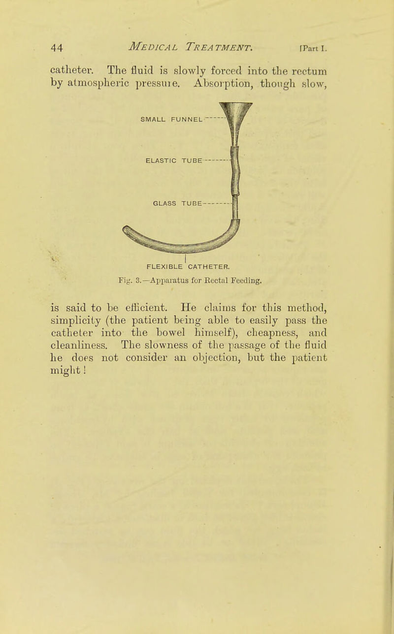 catheter. The fluid is slowly foi'ced into the rectum by atmospheric pressuie. Absorption, though slow, FLEXIBLE CATHETER. Fig. 3.—Apparatus for Rectal Feeding. is said to be efficient. He claims for this method, simplicity (the patient being able to easily pass the catheter into the bowel himself), cheapness, and cleanliness. The slowness of the passage of the fluid he does not consider an objection, but the patient might!