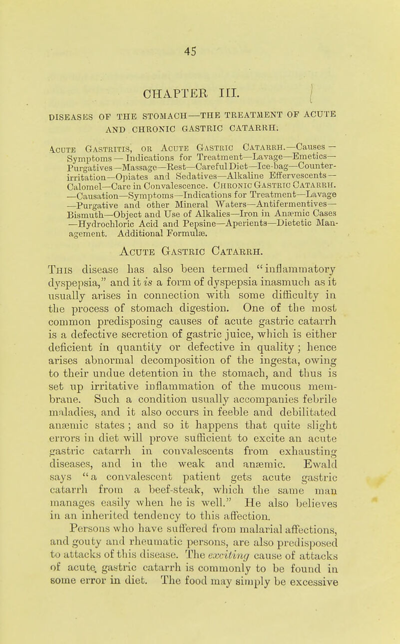 CHAPTER in. [ DISEASES OF THE STOMACH—THE TREATMENT OF ACUTE AND CHRONIC GASTRIC CATARRH; A.CUTE Gastritis, or Acute Gastric Catakrh.—Causes — Symptoms — Indications for Treatment—Lavage—Emetics- Purgatives —Massage—Rest—Careful Diet—Ice-bag—Counter- irritation—Opiates and Sedatives—Alkaline Effervescents— Calomel—Care in Convalescence. Chronic Gastric Catarrh. —Causation—Symptoms—Indications for Treatment—Lavage —Purgative and other Mineral Waters—Antifermentives— Bismuth—Object and Use of Alkalies—Iron in Anaemic Cases —Hydrochloric Acid and Pepsine—Aperients—Dietetic Man- agement. Additional Formulse. Acute Gastric Catarrh. This disease has also been termed inflammatory dyspepsia, and it is a form of dyspepsia inasmuch as it usually arises in connection with some difficulty in the process of stomach digestion. One of the most common predisposing causes of acute gastric catarrh is a defective secretion of gastric juice, which is either deficient in quantity or defective in quality; hence arises abnormal decomposition of the ingesta, owing to their undue detention in the stomach, and thus is set up irritative inflammation of the mucous mem- brane. Such a condition usually accompanies febrile maladies, and it also occurs in feeble and debilitated auEeniic states ; and so it happens that quite slight errors in diet will prove sufficient to excite an acute gastric catarrli in convalescents from exhausting diseases, and in the weak and anjemic. Ewald says  a convalescent patient gets acute gastric catarrh from a beef-steak, which the same man manages easily when he is well. He also believes in an inheiitcd tendency to this affection. Persons wlio have suflered fi-om malarial affections, and gouty and rheumatic persons, are also predisposed to attacks of tliis disease. The exciting cause of attacks of acute, gastric catarrh is commonly to be found in some error in diet. The food may simply be excessive