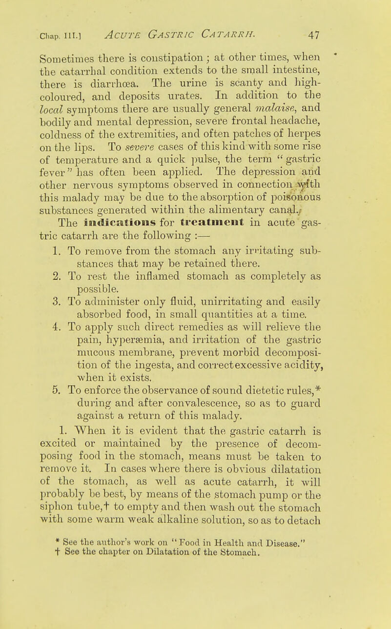 Sometimes there is constipation ; at other times, when the catarrhal condition extends to the small intestine, there is diarrhoea. The urine is scanty and high- coloured, and deposits urates. In addition to the local symptoms there are usually general malaise, and bodily and mental depression, severe frontal headache, coldness of the extremities, and often patches of herpes on the lips. To severe cases of this kind with some rise of temperature and a quick j^ulse, the term  gastric fever has often been applied. The depression arid other nervous symptoms observed in connection -vyfth this malady may be due to the absorption of poisonous substances generated within the alimentary canal.; The indications for treatment in acute gas- tric catarrh are the following :— 1. To remove from the stomach any irritating sub- stances that may be retained there. 2. To rest the inflamed stomach as completely as possible. 3. To administer only fluid, unirritating and easily absorbed food, in small quantities at a time. 4. To apply such direct remedies as will relieve the pain, hypersemia, and irritation of the gastric mucous membrane, prevent morbid decomposi- tion of the ingesta, and correct excessive acidity, when it exists. 5. To enforce the observance of sound dietetic rules,* during and after convalescence, so as to guard against a return of this malady. 1. When it is evident that the gasti^ic catarrh is excited or maintained by the presence of decom- posing food in the stomach, means must be taken to remove it. In cases where there is obvious dilatation of the stomach, as well as acute catarrh, it will probably be best, by means of the stomach pump or the siphon tube,t to empty and then wash out the stomach with some warm weak alkaline solution, so as to detach * See the author's work on  Food in Health and Disease. + See the chai^ter on Dilatation of the Stomach,