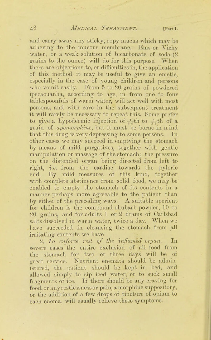 and carry away any sticky, ropy mucus which may be adhering to the mucous membrane. Ems or Vichy water, or a weak solution of bicarbonate of soda (2 grains to the ounce) will do for this purpose. When tliere are objections to, or difSculties in, the application ot this method, it may be useful to give an emetic, especially in the case of young children and persons who vomit easily. Fx'om 5 to 20 grains of powdered ipecacuanha, according to age, in from one to four tablespoonfuls of warm water, will act well with most persons, and with care in the subsequent treatment it will I'arely be necessary to repeat this. Some j^refer to give a hypodermic injection of ^\th to y^^th of a grain of apomorpldne, but it must be borne in mind that this drug is very depressing to some persons. In other cases we may succeed in emptying the stomach by means of mild purgatives, together with gentle manipulation or massage of the stomach; the pressure on tlie distended organ being directed from left to right, i.e. from the cardiac towards the pyloidc end. By mild measures of this kind, together with complete abstinence from solid food, we may be enabled to emj^ty the stomacli of its contents in a manner perhaps more agreeable to the patient than by either of the preceding ways. A suitable aperient for children is the compound rhubarb powder, 10 to 20 grains, and for- adults 1 or 2 drams of Carlsbad salts dissolved in warm water, twice a day. When we ha^'e succeeded in cleansing the stomacli from all irritating contents we have 2. To enforce o^est of the iiiflamed organ. In severe cases the entire exclusion of all food from the stomach for two or three days will be of great service. Nutrient enemata should be admin- istered, the ])atient should be kept in bed, and allowed simply to sip iced water, or to suck small fragments of ici;. If tliere should be any craving ibr food, or any restlessness or pain, a morphi ne suppository, or the addition of a few drops of tincture of opium to each enema, will usually relieve these sym])toms.